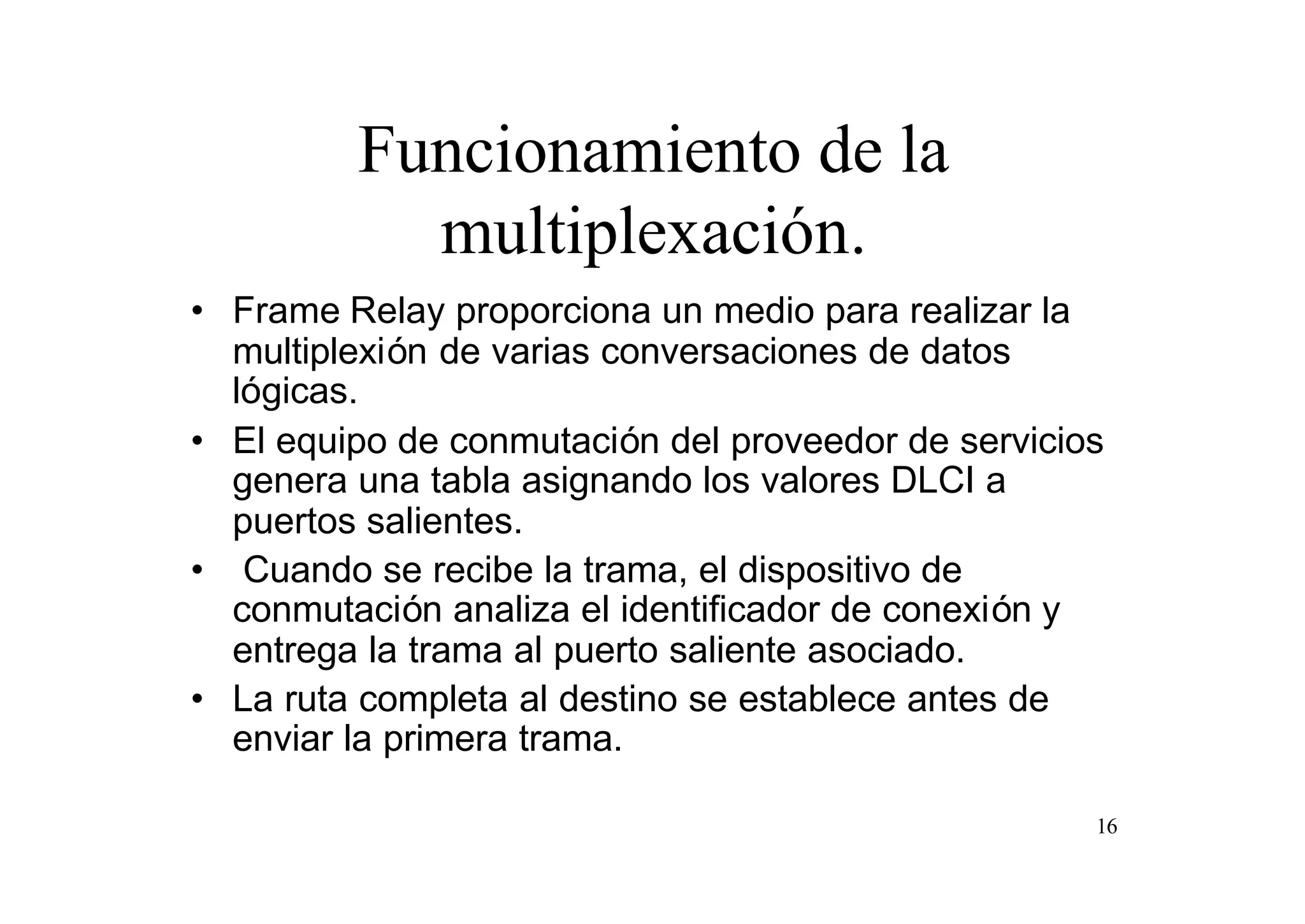 Funcionamiento de la
multiplexación.
• Frame Relay proporciona un medio para realizar la
multiplexión de varias conversaciones de datos
lógicas.
• El equipo de conmutación del proveedor de servicios
genera una tabla asignando los valores DLCI a
puertos salientes.
• Cuando se recibe la trama, el dispositivo de
conmutación analiza el identificador de conexión y
entrega la trama al puerto saliente asociado.
• La ruta completa al destino se establece antes de
enviar la primera trama.
16

 