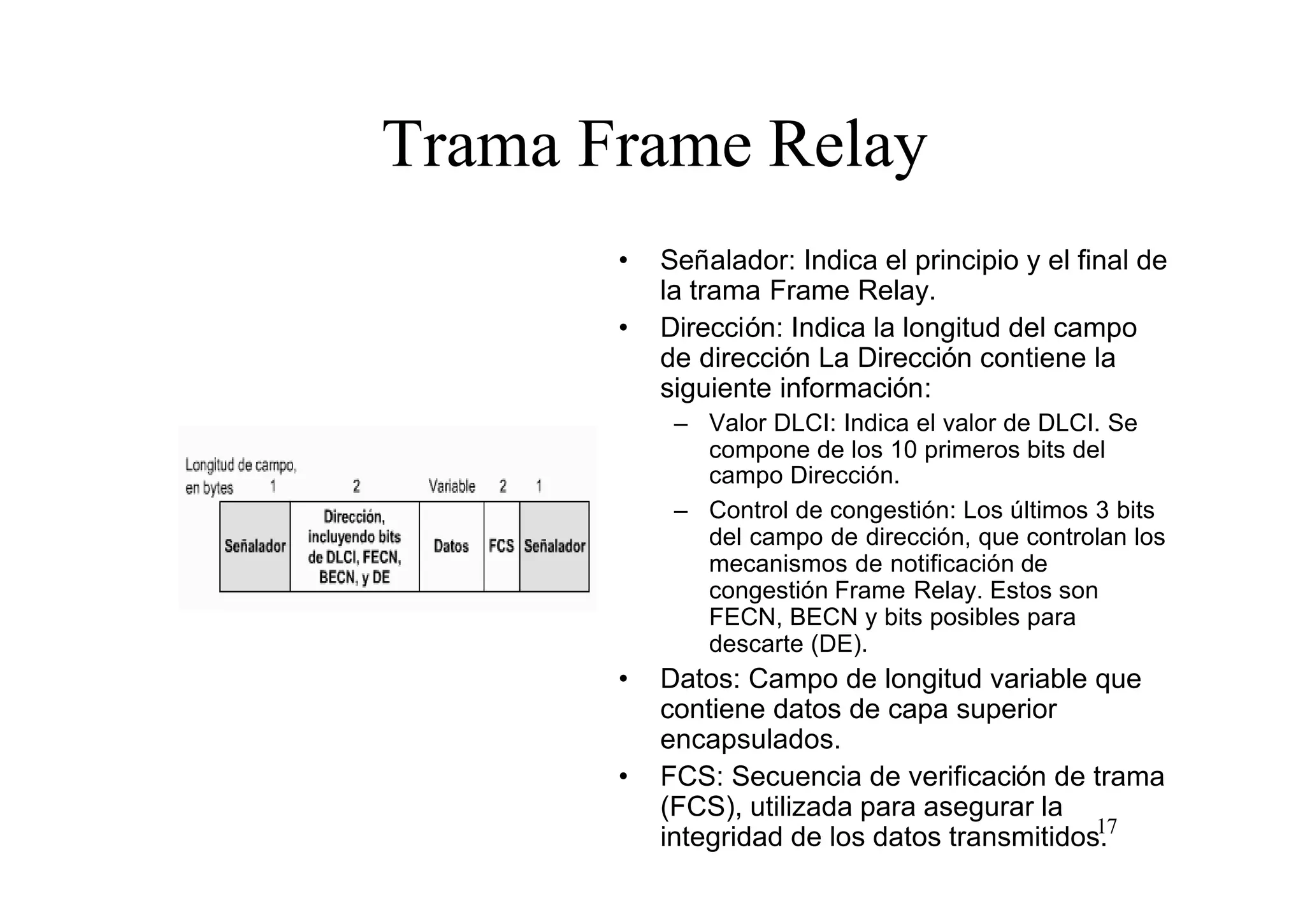 Trama Frame Relay
•
•

Señalador: Indica el principio y el final de
la trama Frame Relay.
Dirección: Indica la longitud del campo
de dirección La Dirección contiene la
siguiente información:
– Valor DLCI: Indica el valor de DLCI. Se
compone de los 10 primeros bits del
campo Dirección.
– Control de congestión: Los últimos 3 bits
del campo de dirección, que controlan los
mecanismos de notificación de
congestión Frame Relay. Estos son
FECN, BECN y bits posibles para
descarte (DE).

•

•

Datos: Campo de longitud variable que
contiene datos de capa superior
encapsulados.
FCS: Secuencia de verificación de trama
(FCS), utilizada para asegurar la
17
integridad de los datos transmitidos.

 