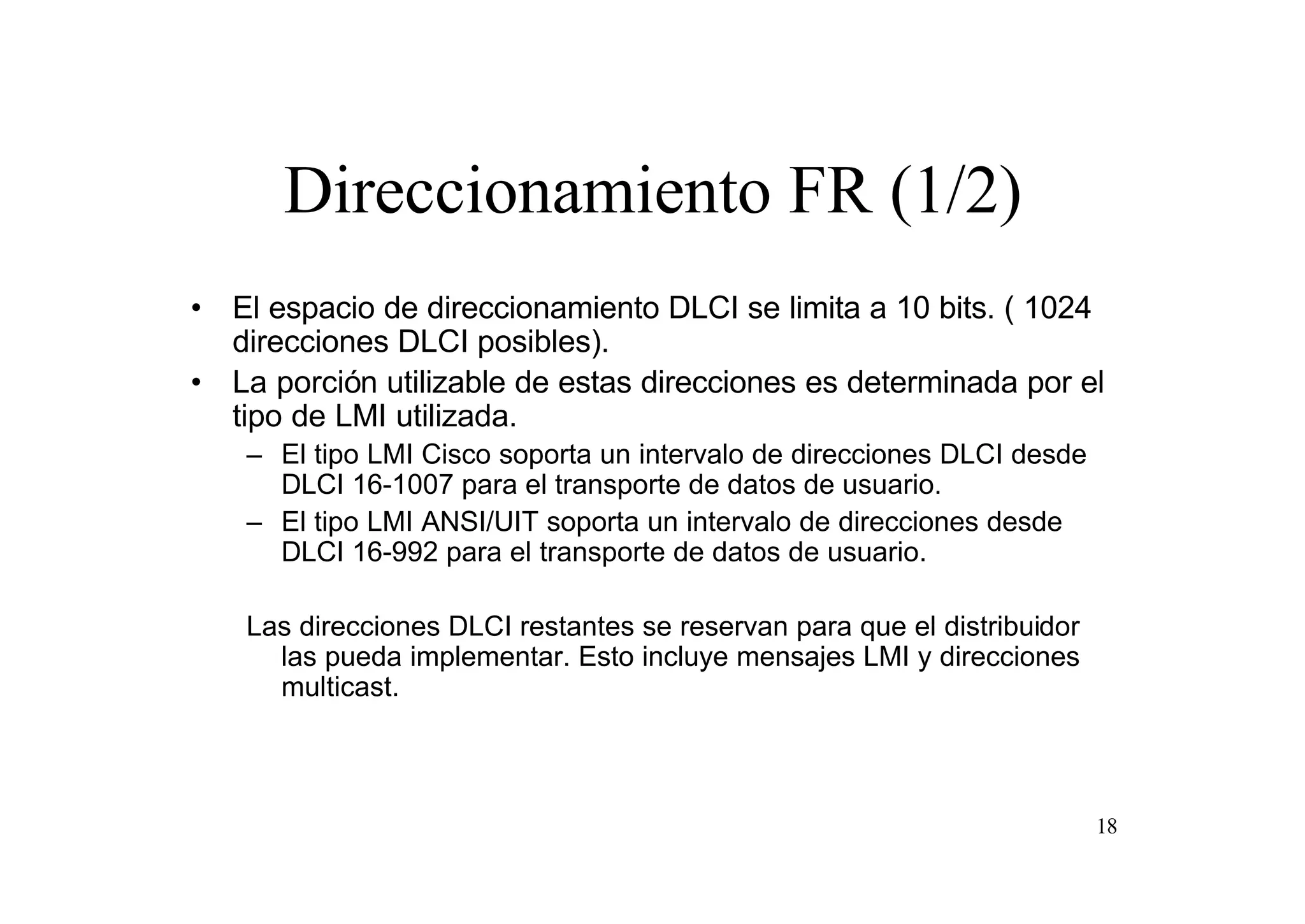 Direccionamiento FR (1/2)
• El espacio de direccionamiento DLCI se limita a 10 bits. ( 1024
direcciones DLCI posibles).
• La porción utilizable de estas direcciones es determinada por el
tipo de LMI utilizada.
– El tipo LMI Cisco soporta un intervalo de direcciones DLCI desde
DLCI 16-1007 para el transporte de datos de usuario.
– El tipo LMI ANSI/UIT soporta un intervalo de direcciones desde
DLCI 16-992 para el transporte de datos de usuario.
Las direcciones DLCI restantes se reservan para que el distribuidor
las pueda implementar. Esto incluye mensajes LMI y direcciones
multicast.

18

 