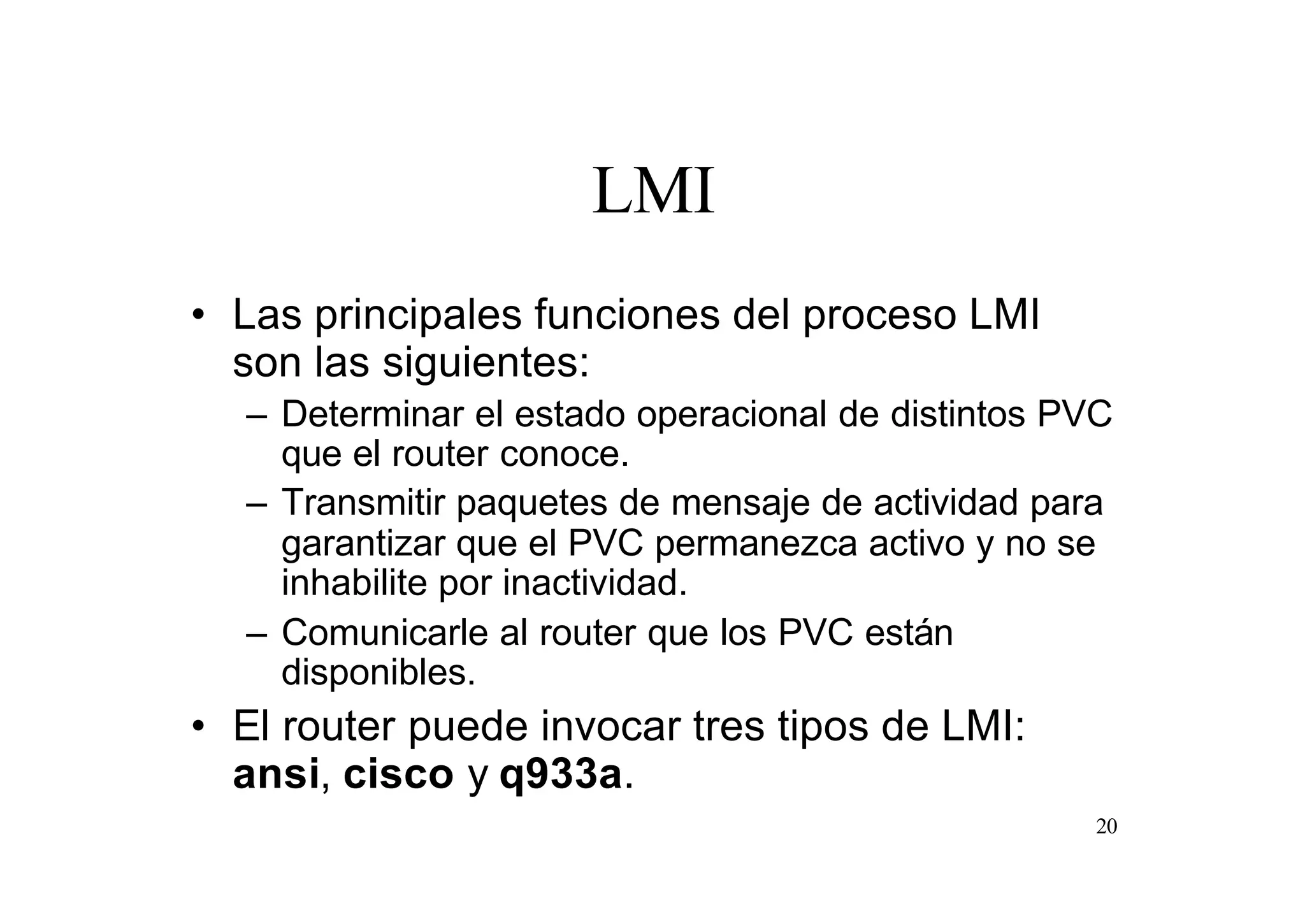 LMI
• Las principales funciones del proceso LMI
son las siguientes:
– Determinar el estado operacional de distintos PVC
que el router conoce.
– Transmitir paquetes de mensaje de actividad para
garantizar que el PVC permanezca activo y no se
inhabilite por inactividad.
– Comunicarle al router que los PVC están
disponibles.

• El router puede invocar tres tipos de LMI:
ansi, cisco y q933a.
20

 