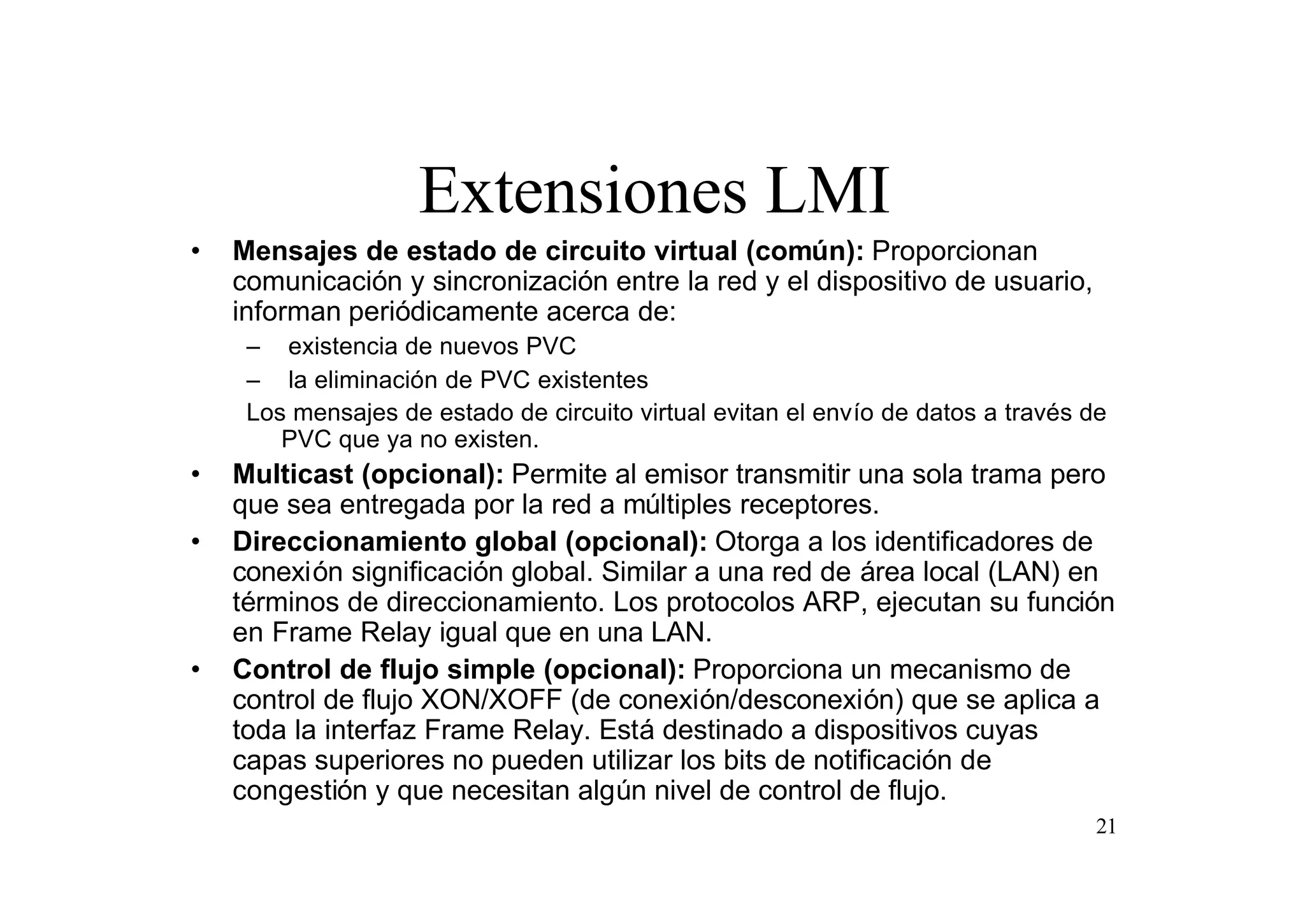 Extensiones LMI
•

Mensajes de estado de circuito virtual (común): Proporcionan
comunicación y sincronización entre la red y el dispositivo de usuario,
informan periódicamente acerca de:
– existencia de nuevos PVC
– la eliminación de PVC existentes
Los mensajes de estado de circuito virtual evitan el envío de datos a través de
PVC que ya no existen.

•
•

•

Multicast (opcional): Permite al emisor transmitir una sola trama pero
que sea entregada por la red a múltiples receptores.
Direccionamiento global (opcional): Otorga a los identificadores de
conexión significación global. Similar a una red de área local (LAN) en
términos de direccionamiento. Los protocolos ARP, ejecutan su función
en Frame Relay igual que en una LAN.
Control de flujo simple (opcional): Proporciona un mecanismo de
control de flujo XON/XOFF (de conexión/desconexión) que se aplica a
toda la interfaz Frame Relay. Está destinado a dispositivos cuyas
capas superiores no pueden utilizar los bits de notificación de
congestión y que necesitan algún nivel de control de flujo.
21

 