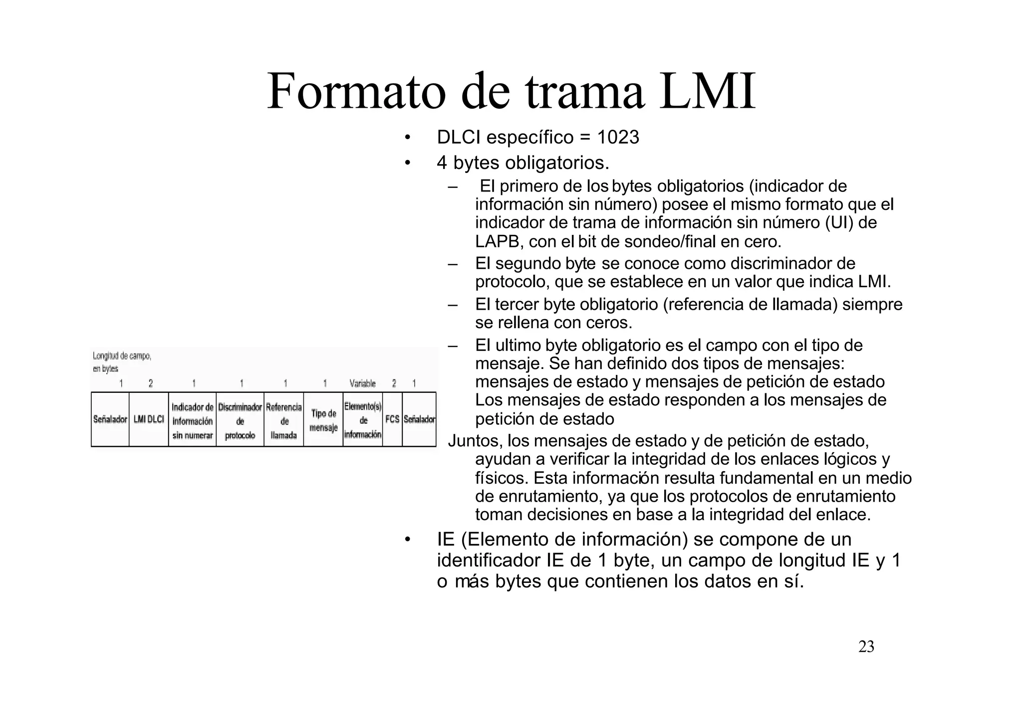 Formato de trama LMI
•
•

DLCI específico = 1023
4 bytes obligatorios.
–

El primero de los bytes obligatorios (indicador de
información sin número) posee el mismo formato que el
indicador de trama de información sin número (UI) de
LAPB, con el bit de sondeo/final en cero.
– El segundo byte se conoce como discriminador de
protocolo, que se establece en un valor que indica LMI.
– El tercer byte obligatorio (referencia de llamada) siempre
se rellena con ceros.
– El ultimo byte obligatorio es el campo con el tipo de
mensaje. Se han definido dos tipos de mensajes:
mensajes de estado y mensajes de petición de estado
Los mensajes de estado responden a los mensajes de
petición de estado
Juntos, los mensajes de estado y de petición de estado,
ayudan a verificar la integridad de los enlaces lógicos y
físicos. Esta información resulta fundamental en un medio
de enrutamiento, ya que los protocolos de enrutamiento
toman decisiones en base a la integridad del enlace.

•

IE (Elemento de información) se compone de un
identificador IE de 1 byte, un campo de longitud IE y 1
o más bytes que contienen los datos en sí.

23

 