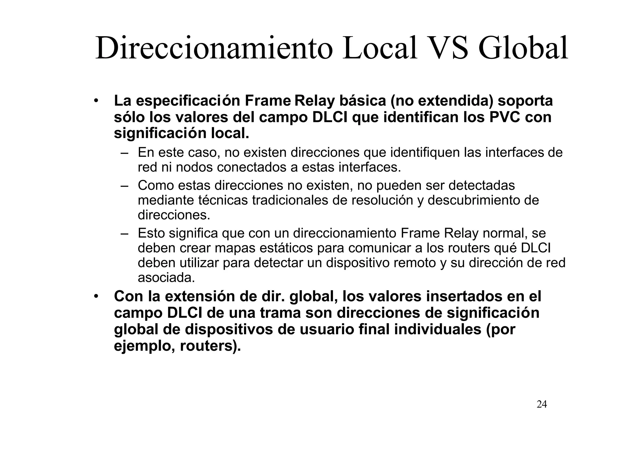 Direccionamiento Local VS Global
• La especificación Frame Relay básica (no extendida) soporta
sólo los valores del campo DLCI que identifican los PVC con
significación local.
– En este caso, no existen direcciones que identifiquen las interfaces de
red ni nodos conectados a estas interfaces.
– Como estas direcciones no existen, no pueden ser detectadas
mediante técnicas tradicionales de resolución y descubrimiento de
direcciones.
– Esto significa que con un direccionamiento Frame Relay normal, se
deben crear mapas estáticos para comunicar a los routers qué DLCI
deben utilizar para detectar un dispositivo remoto y su dirección de red
asociada.

• Con la extensión de dir. global, los valores insertados en el
campo DLCI de una trama son direcciones de significación
global de dispositivos de usuario final individuales (por
ejemplo, routers).

24

 