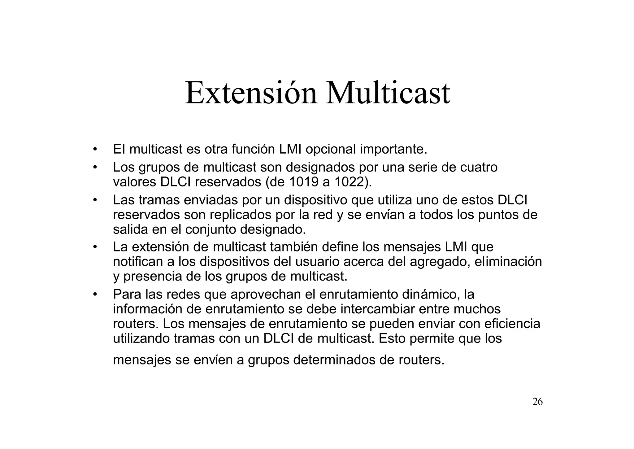 Extensión Multicast
•
•
•

•

•

El multicast es otra función LMI opcional importante.
Los grupos de multicast son designados por una serie de cuatro
valores DLCI reservados (de 1019 a 1022).
Las tramas enviadas por un dispositivo que utiliza uno de estos DLCI
reservados son replicados por la red y se envían a todos los puntos de
salida en el conjunto designado.
La extensión de multicast también define los mensajes LMI que
notifican a los dispositivos del usuario acerca del agregado, eliminación
y presencia de los grupos de multicast.
Para las redes que aprovechan el enrutamiento dinámico, la
información de enrutamiento se debe intercambiar entre muchos
routers. Los mensajes de enrutamiento se pueden enviar con eficiencia
utilizando tramas con un DLCI de multicast. Esto permite que los
mensajes se envíen a grupos determinados de routers.
26

 