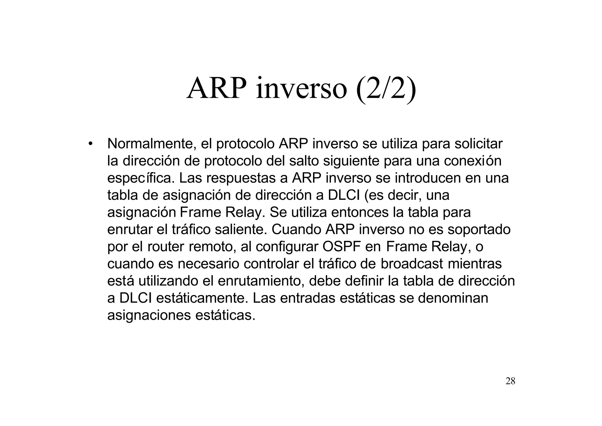 ARP inverso (2/2)
• Normalmente, el protocolo ARP inverso se utiliza para solicitar
la dirección de protocolo del salto siguiente para una conexión
específica. Las respuestas a ARP inverso se introducen en una
tabla de asignación de dirección a DLCI (es decir, una
asignación Frame Relay. Se utiliza entonces la tabla para
enrutar el tráfico saliente. Cuando ARP inverso no es soportado
por el router remoto, al configurar OSPF en Frame Relay, o
cuando es necesario controlar el tráfico de broadcast mientras
está utilizando el enrutamiento, debe definir la tabla de dirección
a DLCI estáticamente. Las entradas estáticas se denominan
asignaciones estáticas.

28

 