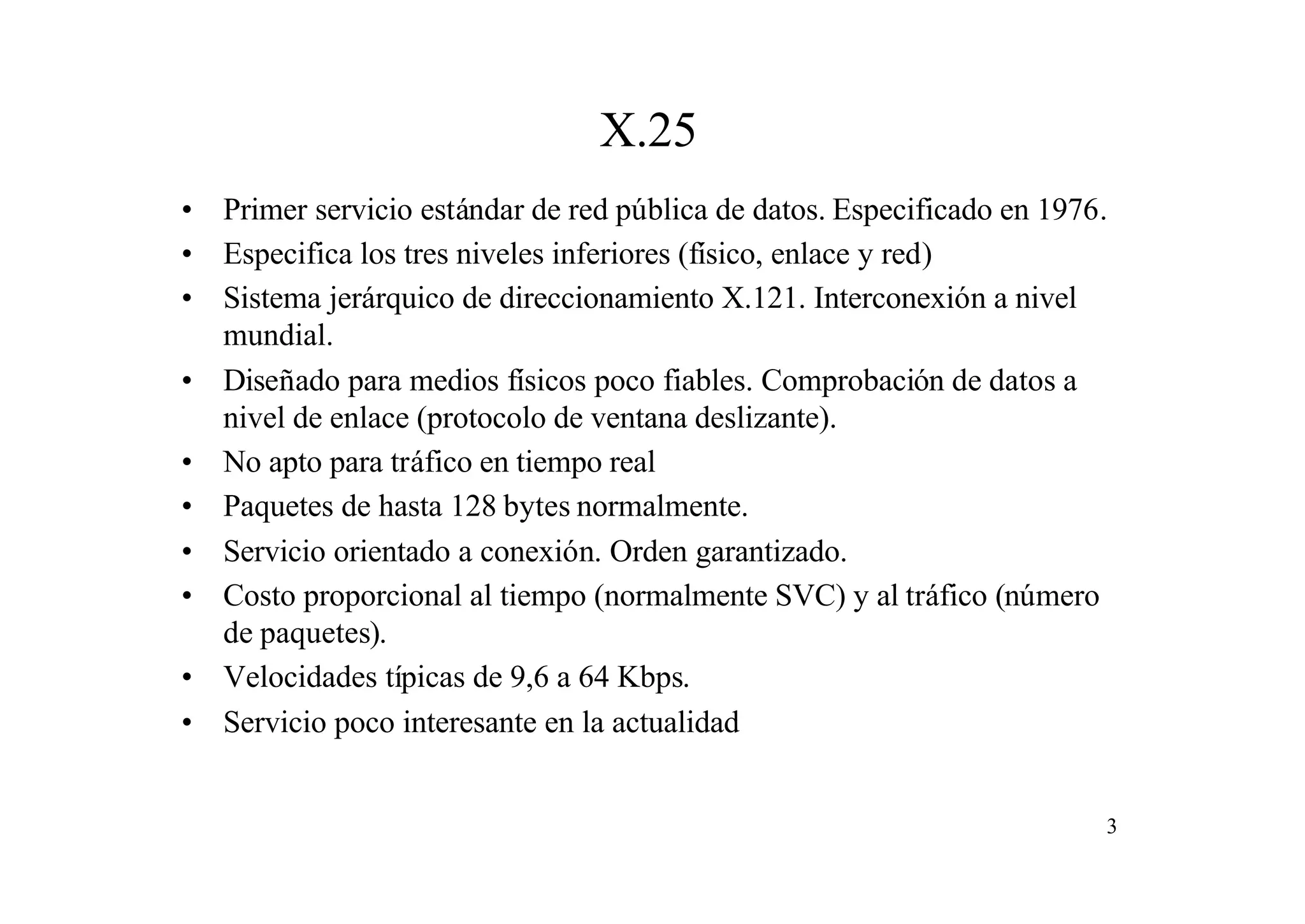 X.25
• Primer servicio estándar de red pública de datos. Especificado en 1976.
• Especifica los tres niveles inferiores (físico, enlace y red)
• Sistema jerárquico de direccionamiento X.121. Interconexión a nivel
mundial.
• Diseñado para medios físicos poco fiables. Comprobación de datos a
nivel de enlace (protocolo de ventana deslizante).
• No apto para tráfico en tiempo real
• Paquetes de hasta 128 bytes normalmente.
• Servicio orientado a conexión. Orden garantizado.
• Costo proporcional al tiempo (normalmente SVC) y al tráfico (número
de paquetes).
• Velocidades típicas de 9,6 a 64 Kbps.
• Servicio poco interesante en la actualidad

3

 