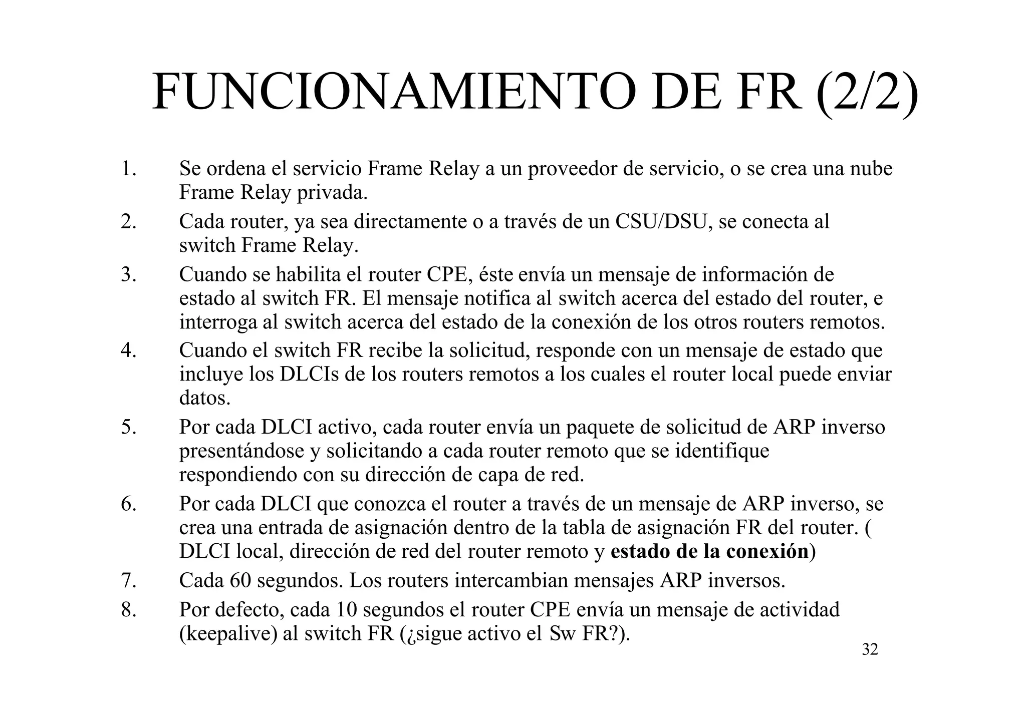 FUNCIONAMIENTO DE FR (2/2)
1.
2.
3.

4.

5.

6.

7.
8.

Se ordena el servicio Frame Relay a un proveedor de servicio, o se crea una nube
Frame Relay privada.
Cada router, ya sea directamente o a través de un CSU/DSU, se conecta al
switch Frame Relay.
Cuando se habilita el router CPE, éste envía un mensaje de información de
estado al switch FR. El mensaje notifica al switch acerca del estado del router, e
interroga al switch acerca del estado de la conexión de los otros routers remotos.
Cuando el switch FR recibe la solicitud, responde con un mensaje de estado que
incluye los DLCIs de los routers remotos a los cuales el router local puede enviar
datos.
Por cada DLCI activo, cada router envía un paquete de solicitud de ARP inverso
presentándose y solicitando a cada router remoto que se identifique
respondiendo con su dirección de capa de red.
Por cada DLCI que conozca el router a través de un mensaje de ARP inverso, se
crea una entrada de asignación dentro de la tabla de asignación FR del router. (
DLCI local, dirección de red del router remoto y estado de la conexión)
Cada 60 segundos. Los routers intercambian mensajes ARP inversos.
Por defecto, cada 10 segundos el router CPE envía un mensaje de actividad
(keepalive) al switch FR (¿sigue activo el Sw FR?).
32

 