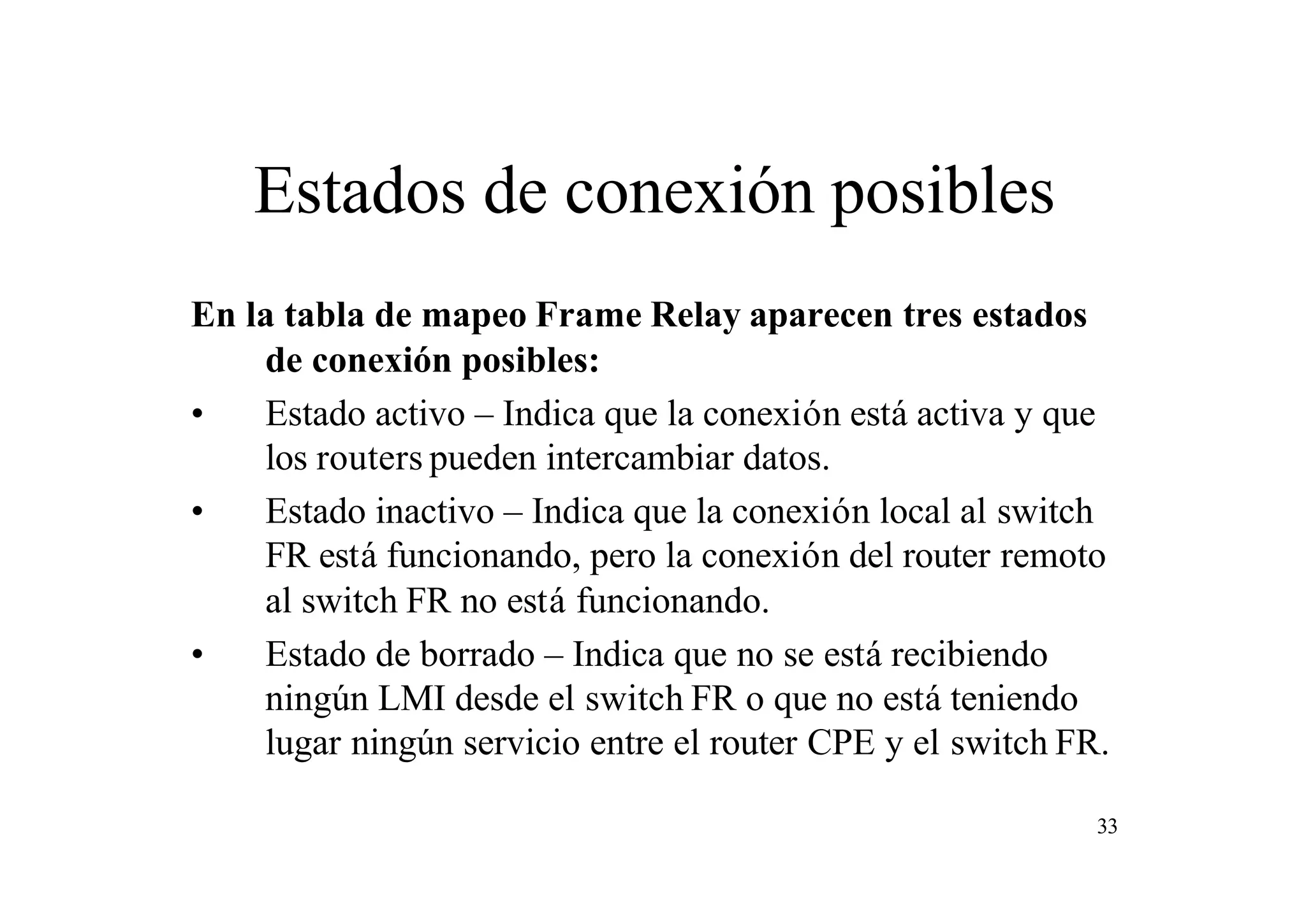 Estados de conexión posibles
En la tabla de mapeo Frame Relay aparecen tres estados
de conexión posibles:
•
Estado activo – Indica que la conexión está activa y que
los routers pueden intercambiar datos.
•
Estado inactivo – Indica que la conexión local al switch
FR está funcionando, pero la conexión del router remoto
al switch FR no está funcionando.
•
Estado de borrado – Indica que no se está recibiendo
ningún LMI desde el switch FR o que no está teniendo
lugar ningún servicio entre el router CPE y el switch FR.
33

 