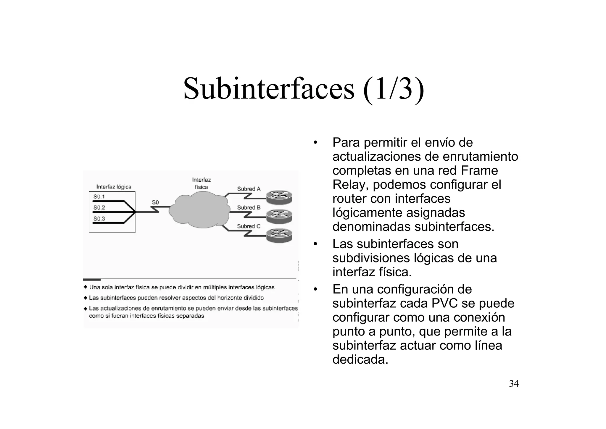 Subinterfaces (1/3)
•

•

•

Para permitir el envío de
actualizaciones de enrutamiento
completas en una red Frame
Relay, podemos configurar el
router con interfaces
lógicamente asignadas
denominadas subinterfaces.
Las subinterfaces son
subdivisiones lógicas de una
interfaz física.
En una configuración de
subinterfaz cada PVC se puede
configurar como una conexión
punto a punto, que permite a la
subinterfaz actuar como línea
dedicada.
34

 