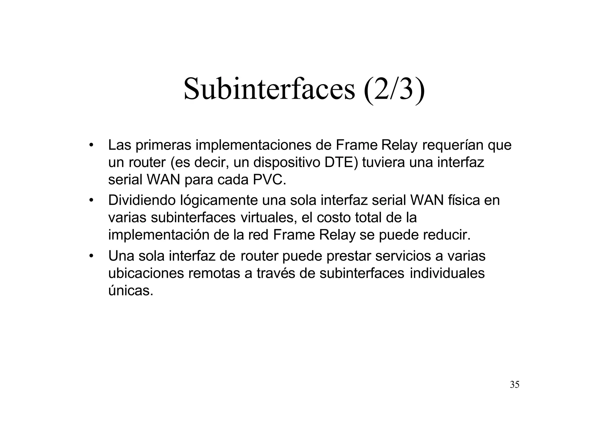 Subinterfaces (2/3)
• Las primeras implementaciones de Frame Relay requerían que
un router (es decir, un dispositivo DTE) tuviera una interfaz
serial WAN para cada PVC.
• Dividiendo lógicamente una sola interfaz serial WAN física en
varias subinterfaces virtuales, el costo total de la
implementación de la red Frame Relay se puede reducir.
• Una sola interfaz de router puede prestar servicios a varias
ubicaciones remotas a través de subinterfaces individuales
únicas.

35

 