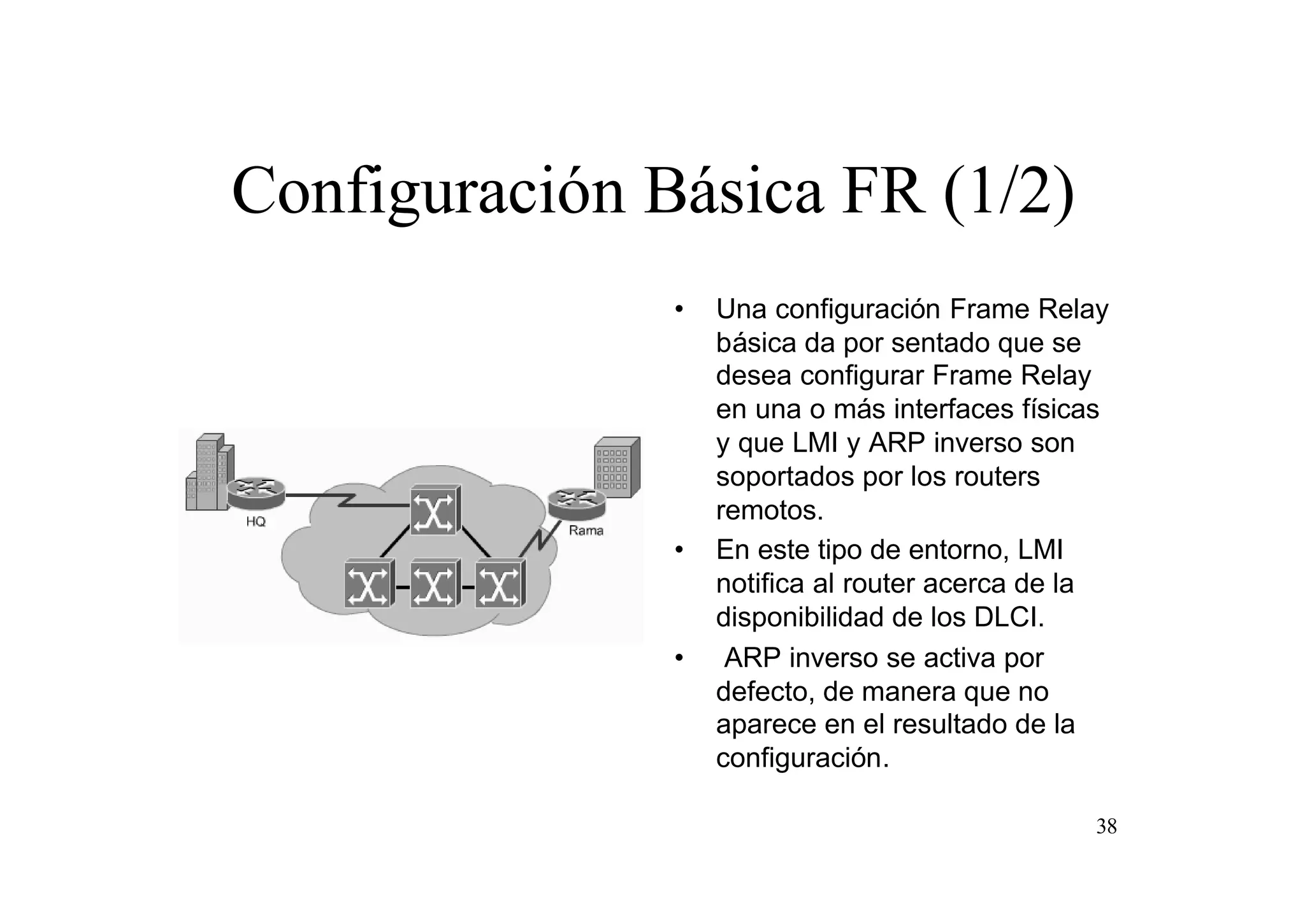 Configuración Básica FR (1/2)
•

•

•

Una configuración Frame Relay
básica da por sentado que se
desea configurar Frame Relay
en una o más interfaces físicas
y que LMI y ARP inverso son
soportados por los routers
remotos.
En este tipo de entorno, LMI
notifica al router acerca de la
disponibilidad de los DLCI.
ARP inverso se activa por
defecto, de manera que no
aparece en el resultado de la
configuración.
38

 