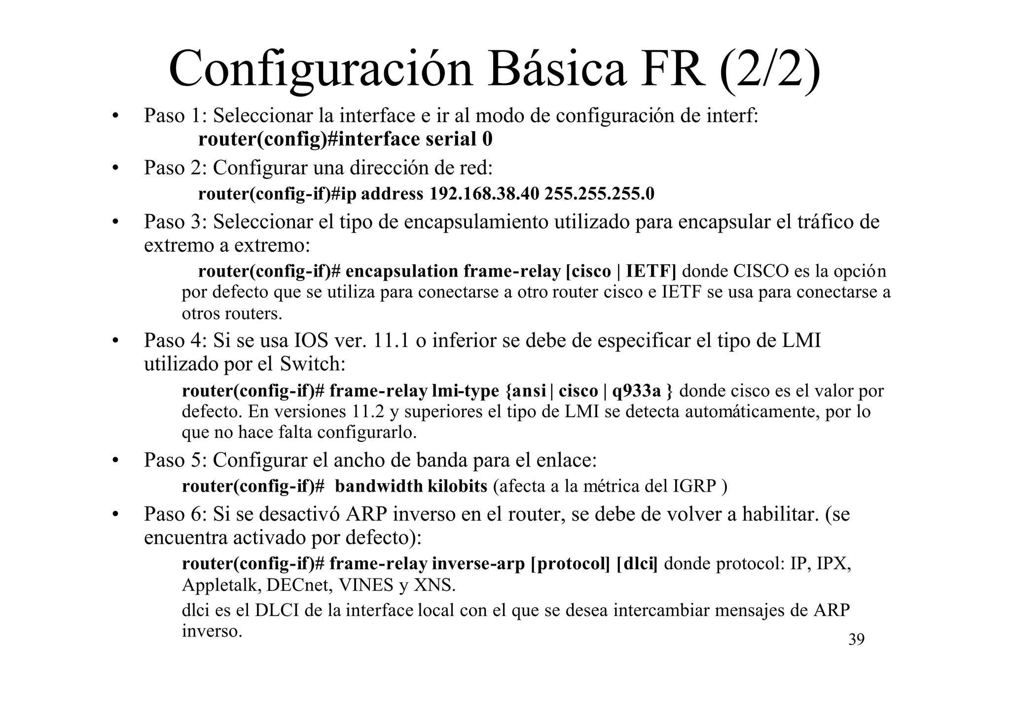 Configuración Básica FR (2/2)
•
•

Paso 1: Seleccionar la interface e ir al modo de configuración de interf:
router(config)#interface serial 0
Paso 2: Configurar una dirección de red:
router(config-if)#ip address 192.168.38.40 255.255.255.0

•

Paso 3: Seleccionar el tipo de encapsulamiento utilizado para encapsular el tráfico de
extremo a extremo:
router(config-if)# encapsulation frame-relay [cisco | IETF] donde CISCO es la opción
por defecto que se utiliza para conectarse a otro router cisco e IETF se usa para conectarse a
otros routers.

•

Paso 4: Si se usa IOS ver. 11.1 o inferior se debe de especificar el tipo de LMI
utilizado por el Switch:
router(config-if)# frame-relay lmi-type {ansi | cisco | q933a } donde cisco es el valor por
defecto. En versiones 11.2 y superiores el tipo de LMI se detecta automáticamente, por lo
que no hace falta configurarlo.

•

Paso 5: Configurar el ancho de banda para el enlace:
router(config-if)# bandwidth kilobits (afecta a la métrica del IGRP )

•

Paso 6: Si se desactivó ARP inverso en el router, se debe de volver a habilitar. (se
encuentra activado por defecto):
router(config-if)# frame-relay inverse-arp [protocol] [dlci] donde protocol: IP, IPX,
Appletalk, DECnet, VINES y XNS.
dlci es el DLCI de la interface local con el que se desea intercambiar mensajes de ARP
inverso.
39

 