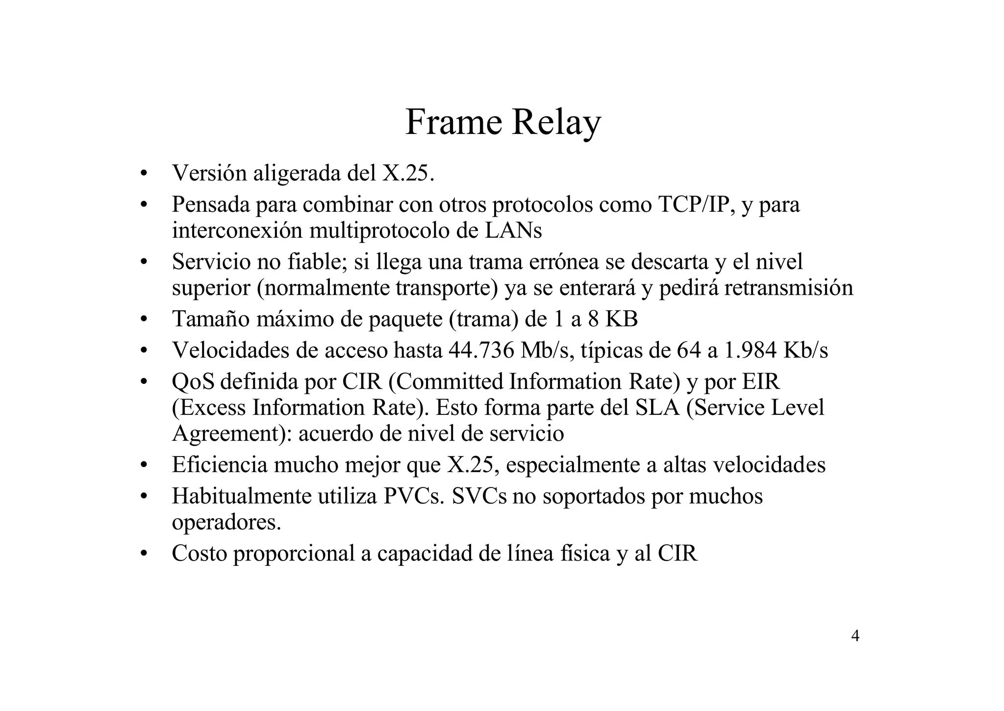 Frame Relay
• Versión aligerada del X.25.
• Pensada para combinar con otros protocolos como TCP/IP, y para
interconexión multiprotocolo de LANs
• Servicio no fiable; si llega una trama errónea se descarta y el nivel
superior (normalmente transporte) ya se enterará y pedirá retransmisión
• Tamaño máximo de paquete (trama) de 1 a 8 KB
• Velocidades de acceso hasta 44.736 Mb/s, típicas de 64 a 1.984 Kb/s
• QoS definida por CIR (Committed Information Rate) y por EIR
(Excess Information Rate). Esto forma parte del SLA (Service Level
Agreement): acuerdo de nivel de servicio
• Eficiencia mucho mejor que X.25, especialmente a altas velocidades
• Habitualmente utiliza PVCs. SVCs no soportados por muchos
operadores.
• Costo proporcional a capacidad de línea física y al CIR

4

 