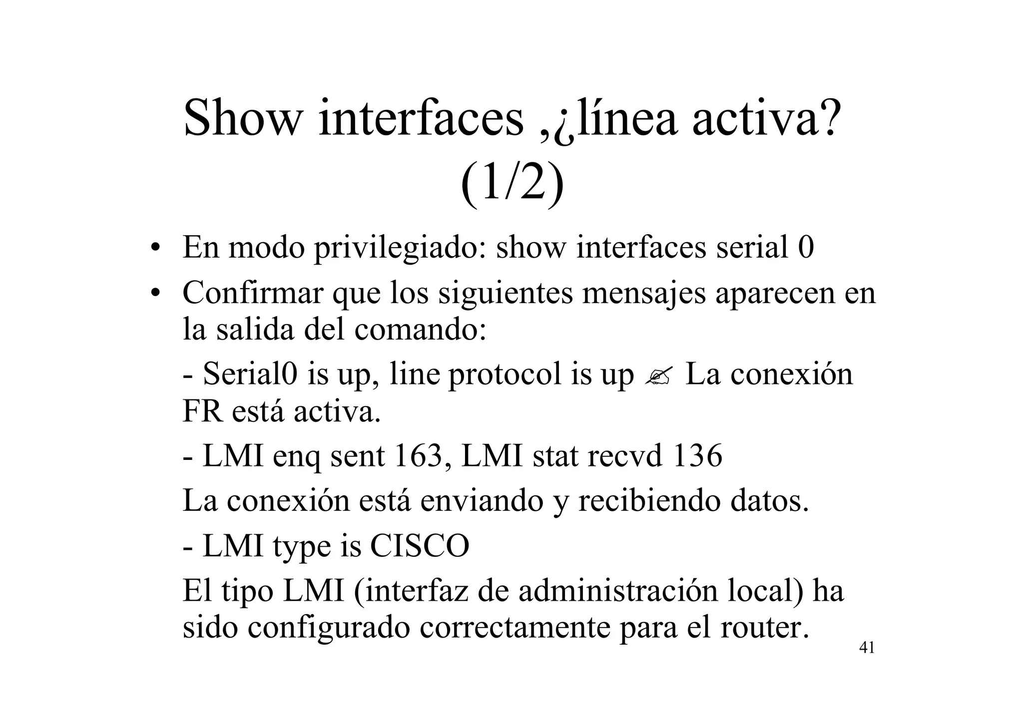 Show interfaces ,¿línea activa?
(1/2)
• En modo privilegiado: show interfaces serial 0
• Confirmar que los siguientes mensajes aparecen en
la salida del comando:
- Serial0 is up, line protocol is up ? La conexión
FR está activa.
- LMI enq sent 163, LMI stat recvd 136
La conexión está enviando y recibiendo datos.
- LMI type is CISCO
El tipo LMI (interfaz de administración local) ha
sido configurado correctamente para el router. 41

 
