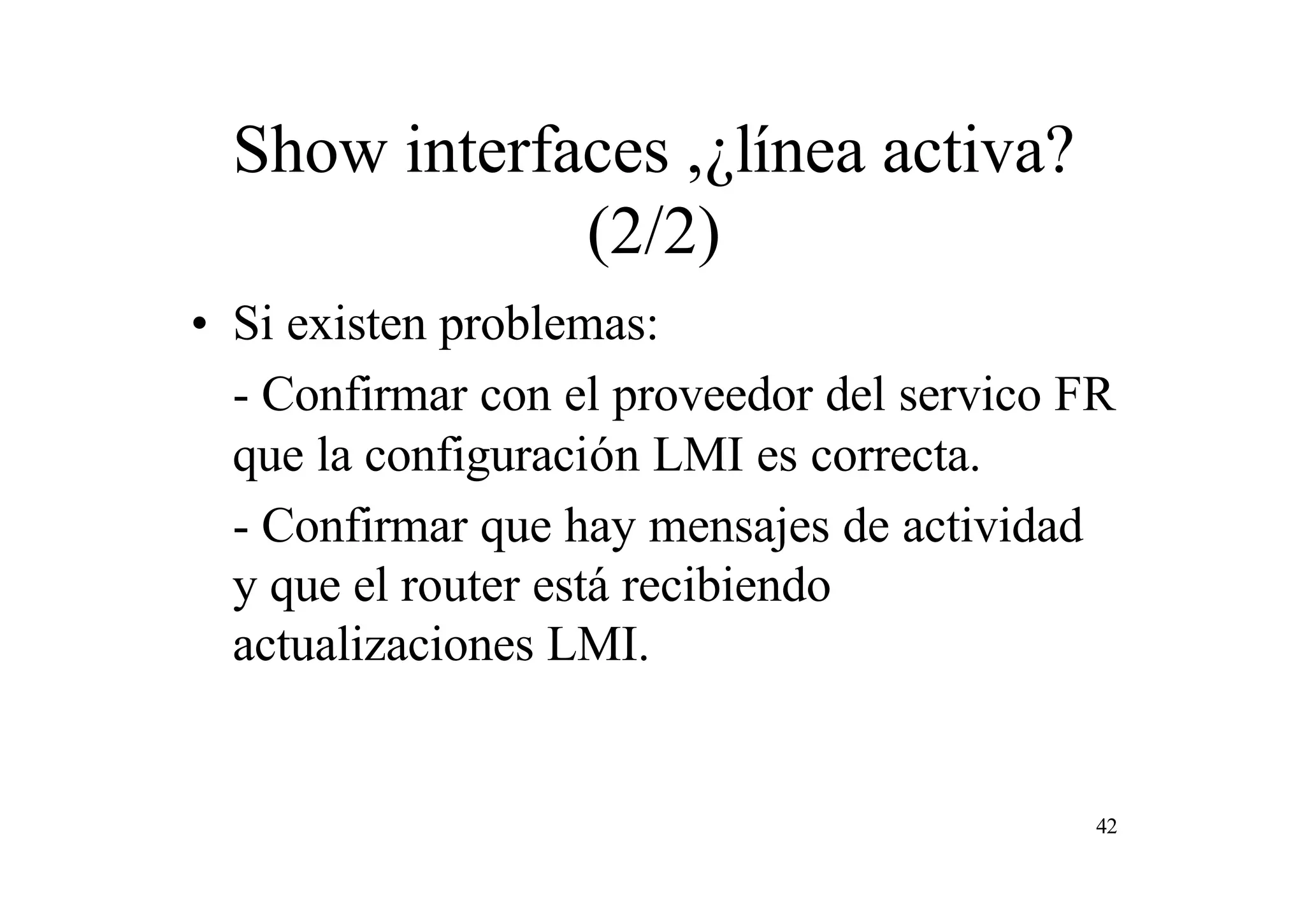 Show interfaces ,¿línea activa?
(2/2)
• Si existen problemas:
- Confirmar con el proveedor del servico FR
que la configuración LMI es correcta.
- Confirmar que hay mensajes de actividad
y que el router está recibiendo
actualizaciones LMI.

42

 