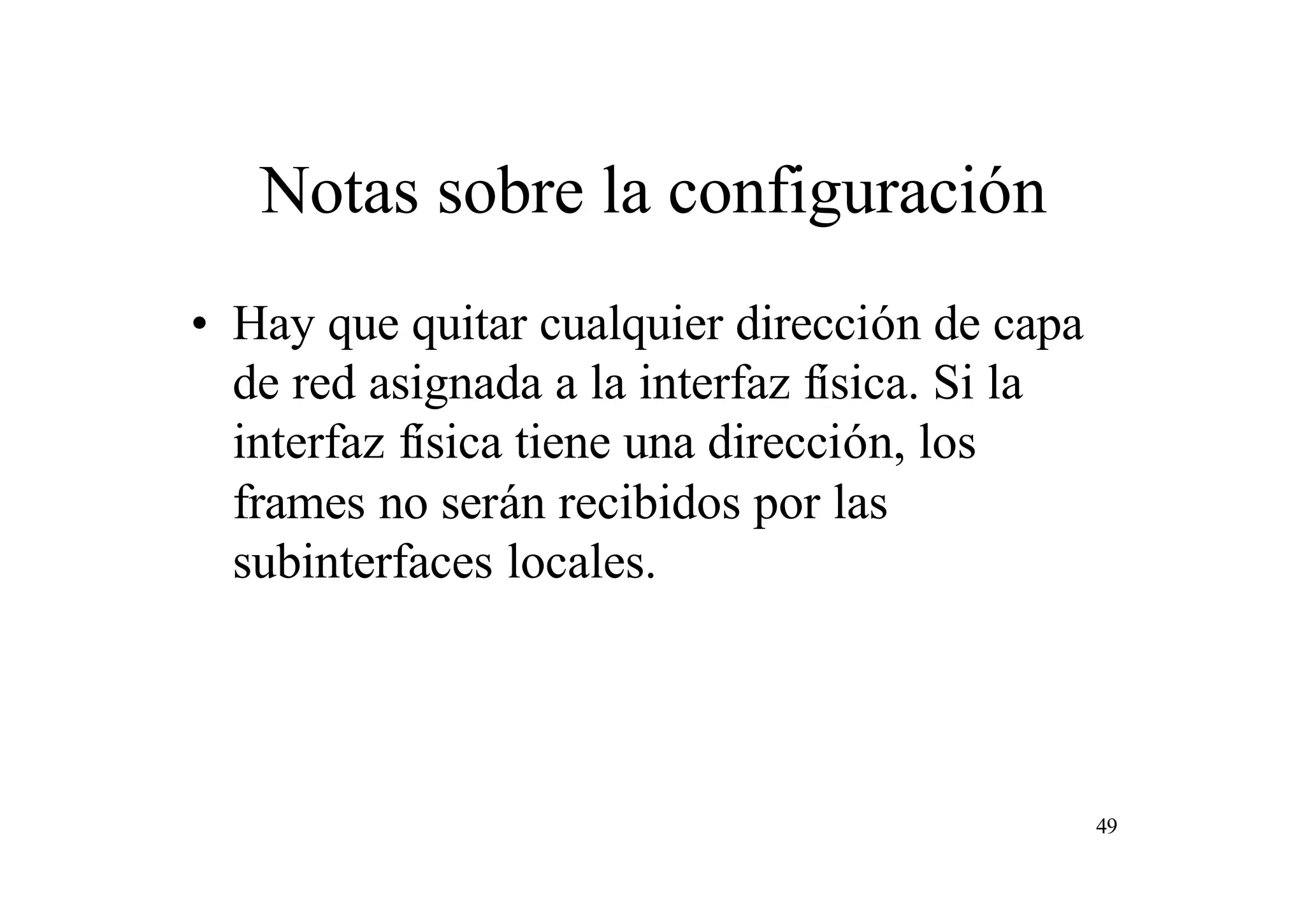 Notas sobre la configuración
• Hay que quitar cualquier dirección de capa
de red asignada a la interfaz física. Si la
interfaz física tiene una dirección, los
frames no serán recibidos por las
subinterfaces locales.

49

 