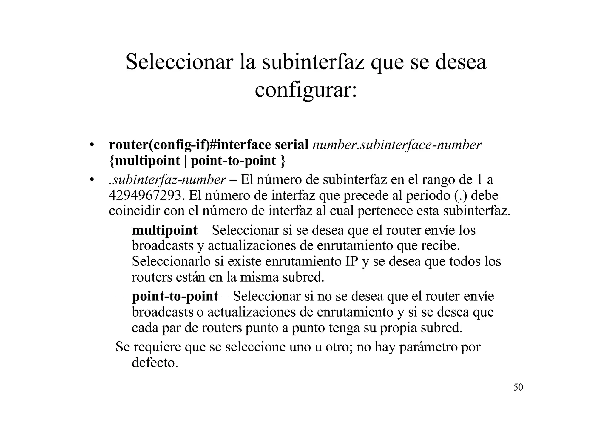 Seleccionar la subinterfaz que se desea
configurar:
• router(config-if)#interface serial number.subinterface-number
{multipoint | point-to-point }
• .subinterfaz-number – El número de subinterfaz en el rango de 1 a
4294967293. El número de interfaz que precede al periodo (.) debe
coincidir con el número de interfaz al cual pertenece esta subinterfaz.
– multipoint – Seleccionar si se desea que el router envíe los
broadcasts y actualizaciones de enrutamiento que recibe.
Seleccionarlo si existe enrutamiento IP y se desea que todos los
routers están en la misma subred.
– point-to-point – Seleccionar si no se desea que el router envíe
broadcasts o actualizaciones de enrutamiento y si se desea que
cada par de routers punto a punto tenga su propia subred.
Se requiere que se seleccione uno u otro; no hay parámetro por
defecto.
50

 