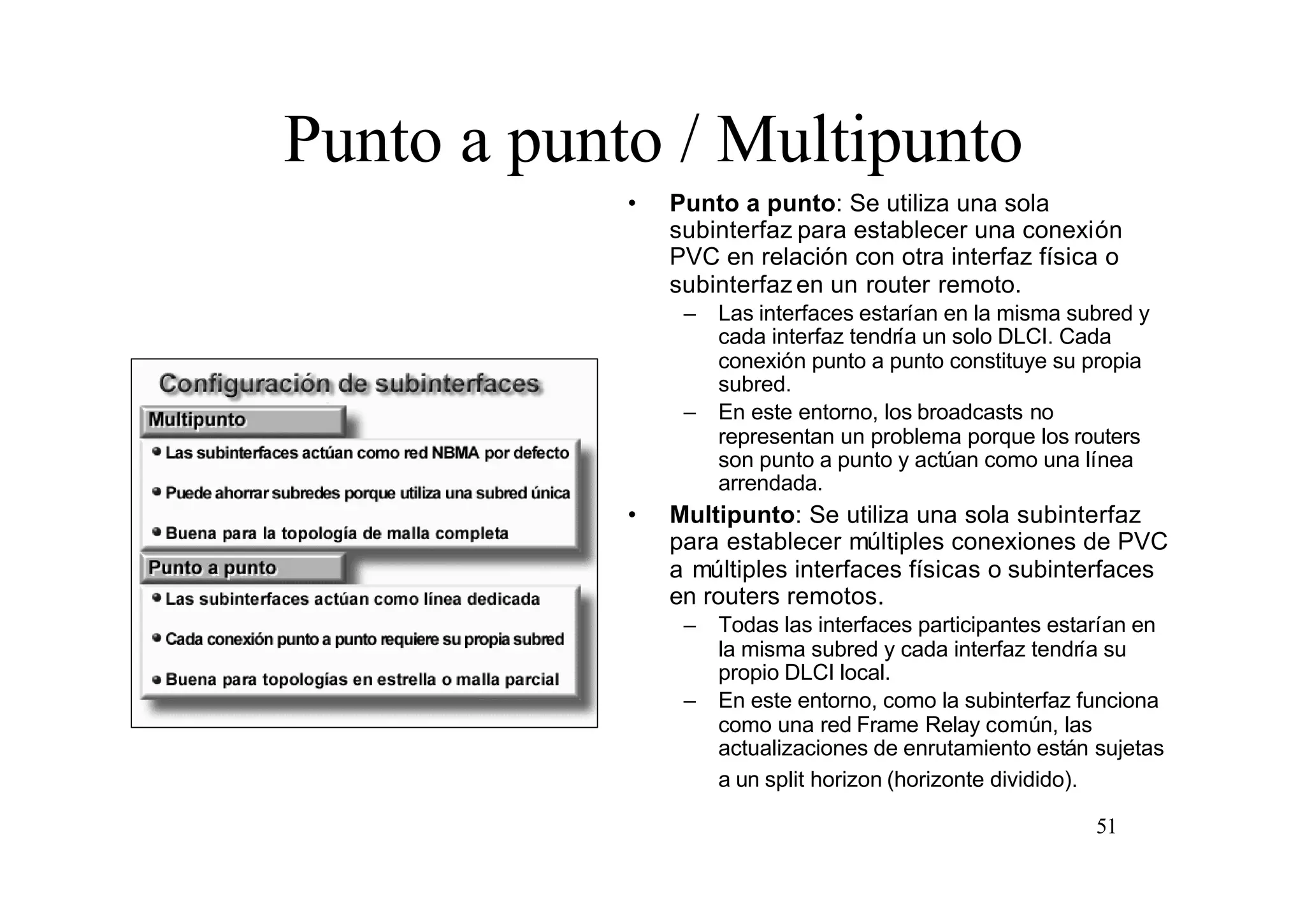 Punto a punto / Multipunto
•

Punto a punto: Se utiliza una sola
subinterfaz para establecer una conexión
PVC en relación con otra interfaz física o
subinterfaz en un router remoto.
–

–

•

Las interfaces estarían en la misma subred y
cada interfaz tendría un solo DLCI. Cada
conexión punto a punto constituye su propia
subred.
En este entorno, los broadcasts no
representan un problema porque los routers
son punto a punto y actúan como una línea
arrendada.

Multipunto: Se utiliza una sola subinterfaz
para establecer múltiples conexiones de PVC
a múltiples interfaces físicas o subinterfaces
en routers remotos.
–
–

Todas las interfaces participantes estarían en
la misma subred y cada interfaz tendría su
propio DLCI local.
En este entorno, como la subinterfaz funciona
como una red Frame Relay común, las
actualizaciones de enrutamiento están sujetas
a un split horizon (horizonte dividido).
51

 