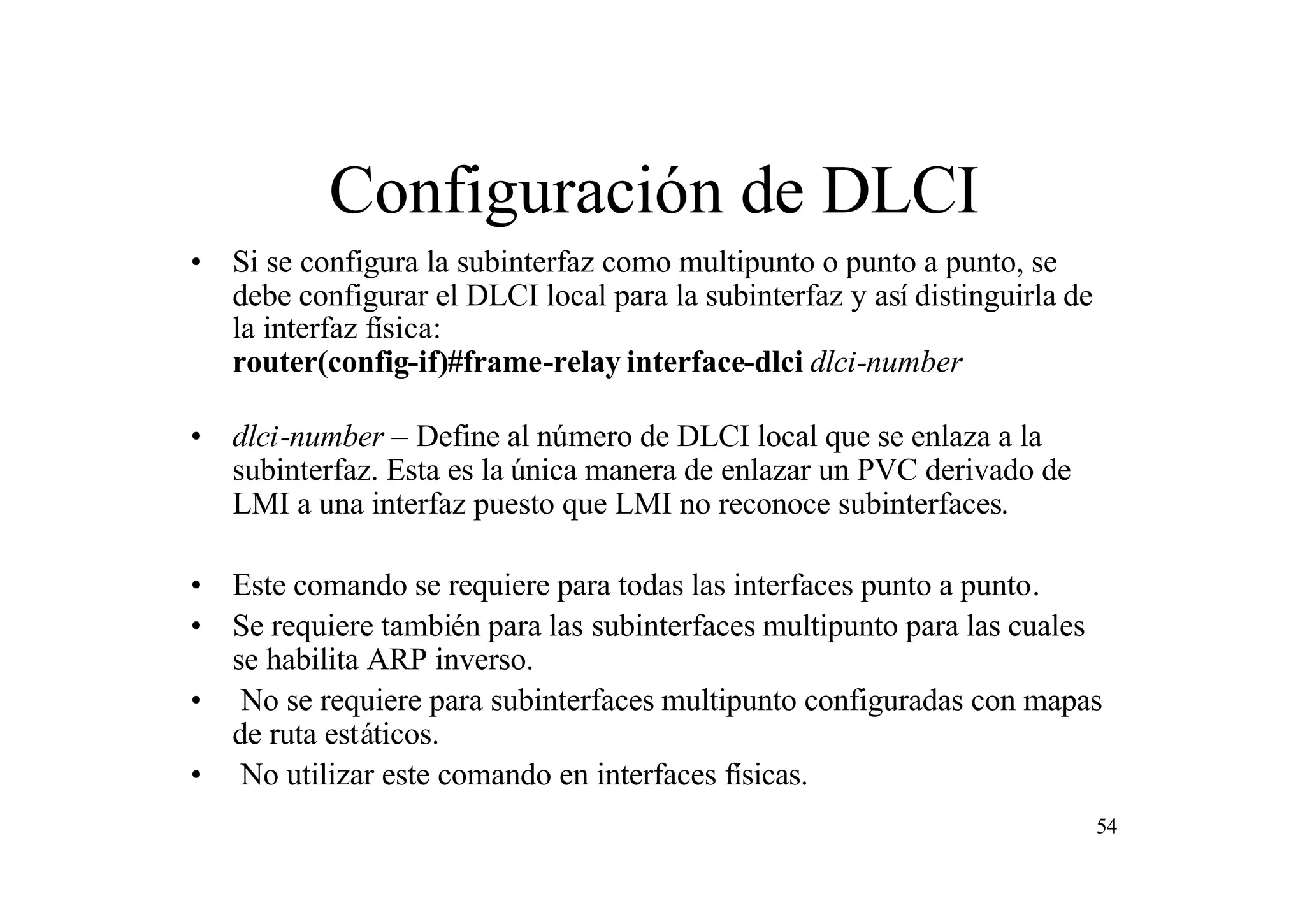 Configuración de DLCI
• Si se configura la subinterfaz como multipunto o punto a punto, se
debe configurar el DLCI local para la subinterfaz y así distinguirla de
la interfaz física:
router(config-if)#frame-relay interface-dlci dlci-number
• dlci-number – Define al número de DLCI local que se enlaza a la
subinterfaz. Esta es la única manera de enlazar un PVC derivado de
LMI a una interfaz puesto que LMI no reconoce subinterfaces.
• Este comando se requiere para todas las interfaces punto a punto.
• Se requiere también para las subinterfaces multipunto para las cuales
se habilita ARP inverso.
• No se requiere para subinterfaces multipunto configuradas con mapas
de ruta estáticos.
• No utilizar este comando en interfaces físicas.
54

 