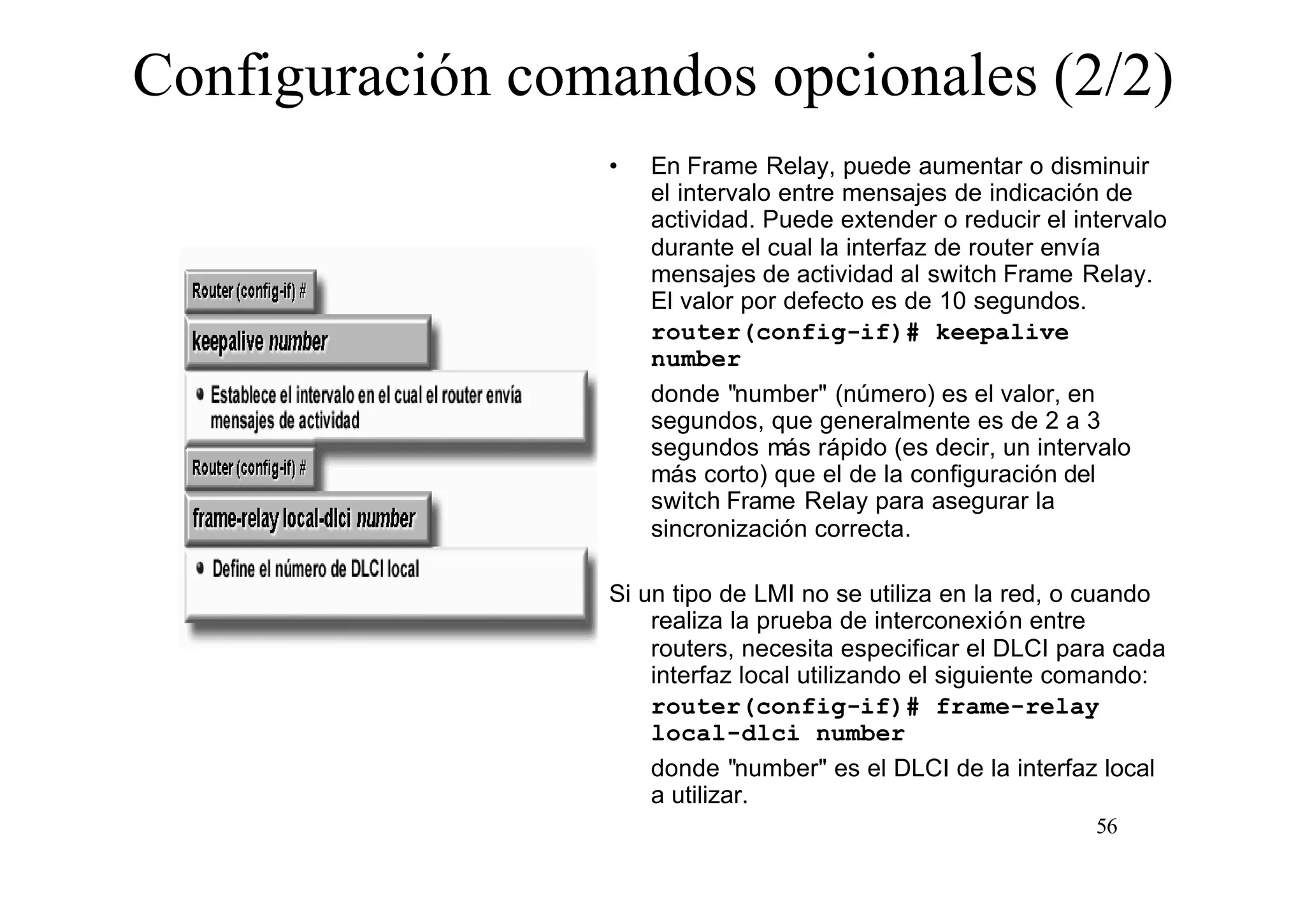 Configuración comandos opcionales (2/2)
•

En Frame Relay, puede aumentar o disminuir
el intervalo entre mensajes de indicación de
actividad. Puede extender o reducir el intervalo
durante el cual la interfaz de router envía
mensajes de actividad al switch Frame Relay.
El valor por defecto es de 10 segundos.
router(config-if)# keepalive
number
donde "number" (número) es el valor, en
segundos, que generalmente es de 2 a 3
segundos más rápido (es decir, un intervalo
más corto) que el de la configuración del
switch Frame Relay para asegurar la
sincronización correcta.

Si un tipo de LMI no se utiliza en la red, o cuando
realiza la prueba de interconexión entre
routers, necesita especificar el DLCI para cada
interfaz local utilizando el siguiente comando:
router(config-if)# frame-relay
local-dlci number
donde "number" es el DLCI de la interfaz local
a utilizar.
56

 