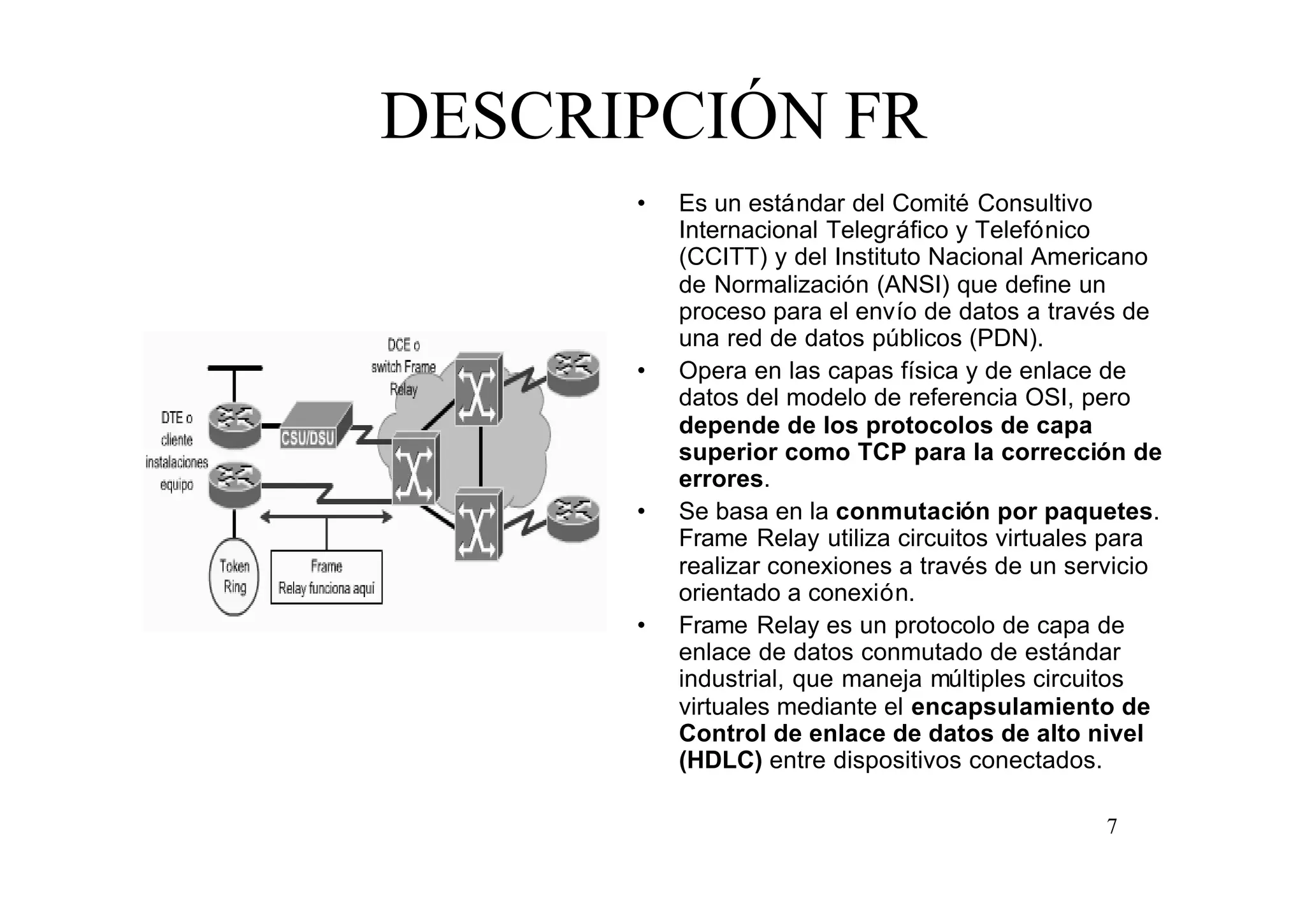 DESCRIPCIÓN FR
•

•

•

•

Es un estándar del Comité Consultivo
Internacional Telegráfico y Telefónico
(CCITT) y del Instituto Nacional Americano
de Normalización (ANSI) que define un
proceso para el envío de datos a través de
una red de datos públicos (PDN).
Opera en las capas física y de enlace de
datos del modelo de referencia OSI, pero
depende de los protocolos de capa
superior como TCP para la corrección de
errores.
Se basa en la conmutación por paquetes.
Frame Relay utiliza circuitos virtuales para
realizar conexiones a través de un servicio
orientado a conexión.
Frame Relay es un protocolo de capa de
enlace de datos conmutado de estándar
industrial, que maneja múltiples circuitos
virtuales mediante el encapsulamiento de
Control de enlace de datos de alto nivel
(HDLC) entre dispositivos conectados.
7

 