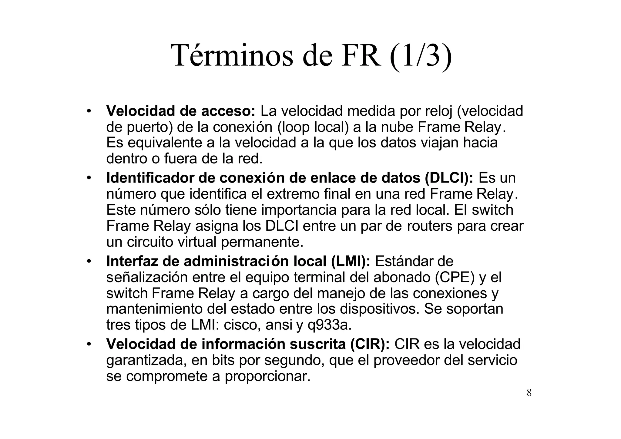 Términos de FR (1/3)
• Velocidad de acceso: La velocidad medida por reloj (velocidad
de puerto) de la conexión (loop local) a la nube Frame Relay.
Es equivalente a la velocidad a la que los datos viajan hacia
dentro o fuera de la red.
• Identificador de conexión de enlace de datos (DLCI): Es un
número que identifica el extremo final en una red Frame Relay.
Este número sólo tiene importancia para la red local. El switch
Frame Relay asigna los DLCI entre un par de routers para crear
un circuito virtual permanente.
• Interfaz de administración local (LMI): Estándar de
señalización entre el equipo terminal del abonado (CPE) y el
switch Frame Relay a cargo del manejo de las conexiones y
mantenimiento del estado entre los dispositivos. Se soportan
tres tipos de LMI: cisco, ansi y q933a.
• Velocidad de información suscrita (CIR): CIR es la velocidad
garantizada, en bits por segundo, que el proveedor del servicio
se compromete a proporcionar.
8

 