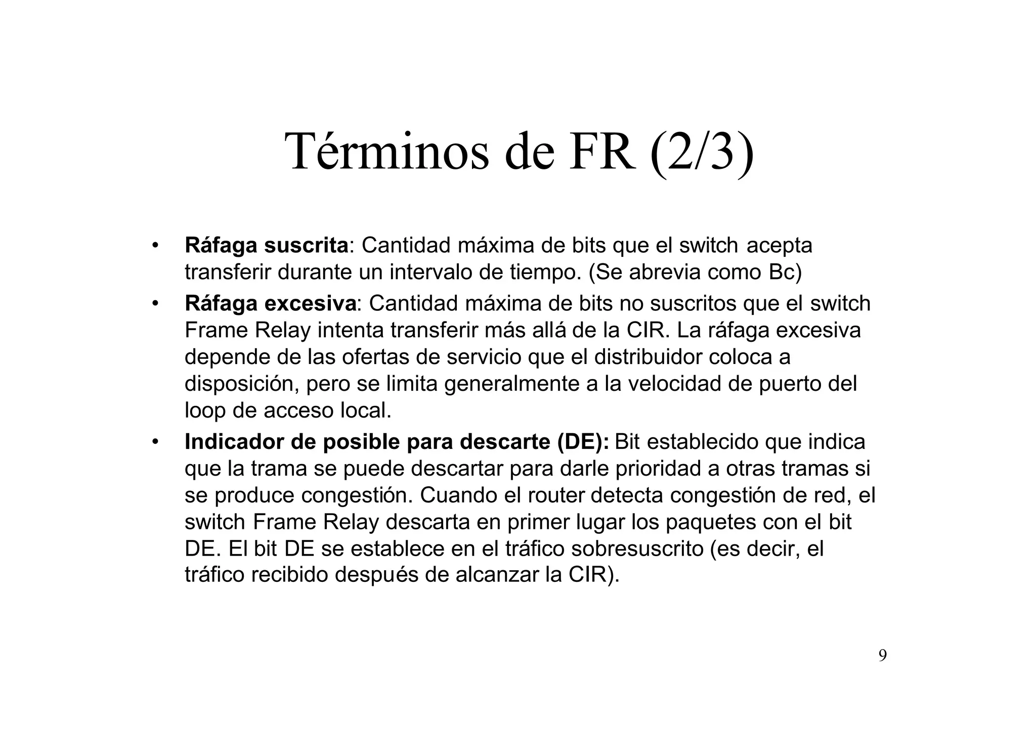 Términos de FR (2/3)
•
•

•

Ráfaga suscrita: Cantidad máxima de bits que el switch acepta
transferir durante un intervalo de tiempo. (Se abrevia como Bc)
Ráfaga excesiva: Cantidad máxima de bits no suscritos que el switch
Frame Relay intenta transferir más allá de la CIR. La ráfaga excesiva
depende de las ofertas de servicio que el distribuidor coloca a
disposición, pero se limita generalmente a la velocidad de puerto del
loop de acceso local.
Indicador de posible para descarte (DE): Bit establecido que indica
que la trama se puede descartar para darle prioridad a otras tramas si
se produce congestión. Cuando el router detecta congestión de red, el
switch Frame Relay descarta en primer lugar los paquetes con el bit
DE. El bit DE se establece en el tráfico sobresuscrito (es decir, el
tráfico recibido después de alcanzar la CIR).

9

 