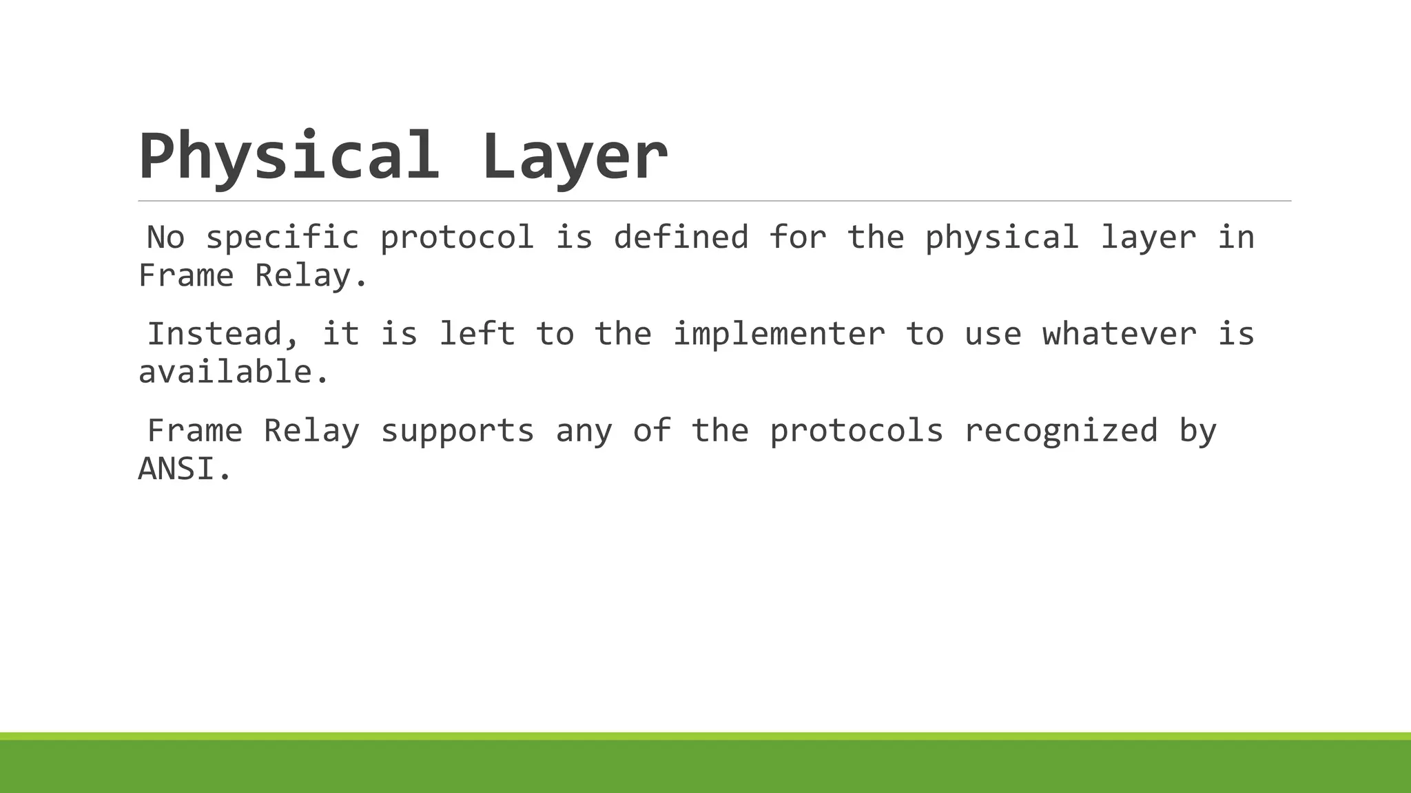 Physical Layer 
No specific protocol is defined for the physical layer in 
Frame Relay. 
Instead, it is left to the implementer to use whatever is 
available. 
Frame Relay supports any of the protocols recognized by 
ANSI. 
 
