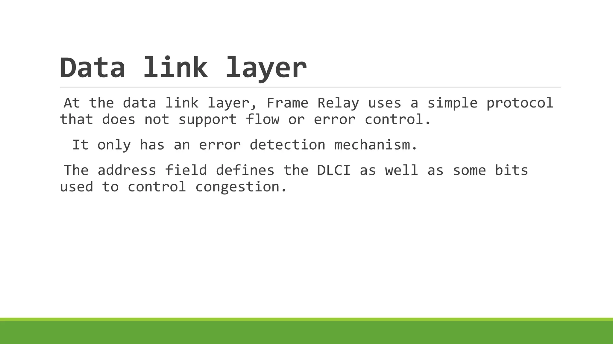 Data link layer 
At the data link layer, Frame Relay uses a simple protocol 
that does not support flow or error control. 
It only has an error detection mechanism. 
The address field defines the DLCI as well as some bits 
used to control congestion. 
 