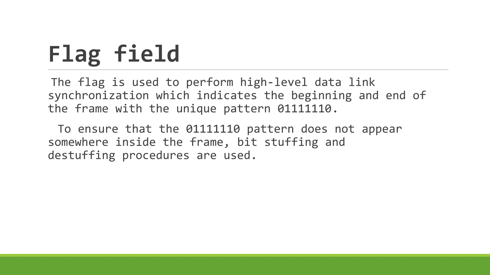 Flag field 
The flag is used to perform high-level data link 
synchronization which indicates the beginning and end of 
the frame with the unique pattern 01111110. 
To ensure that the 01111110 pattern does not appear 
somewhere inside the frame, bit stuffing and 
destuffing procedures are used. 
 