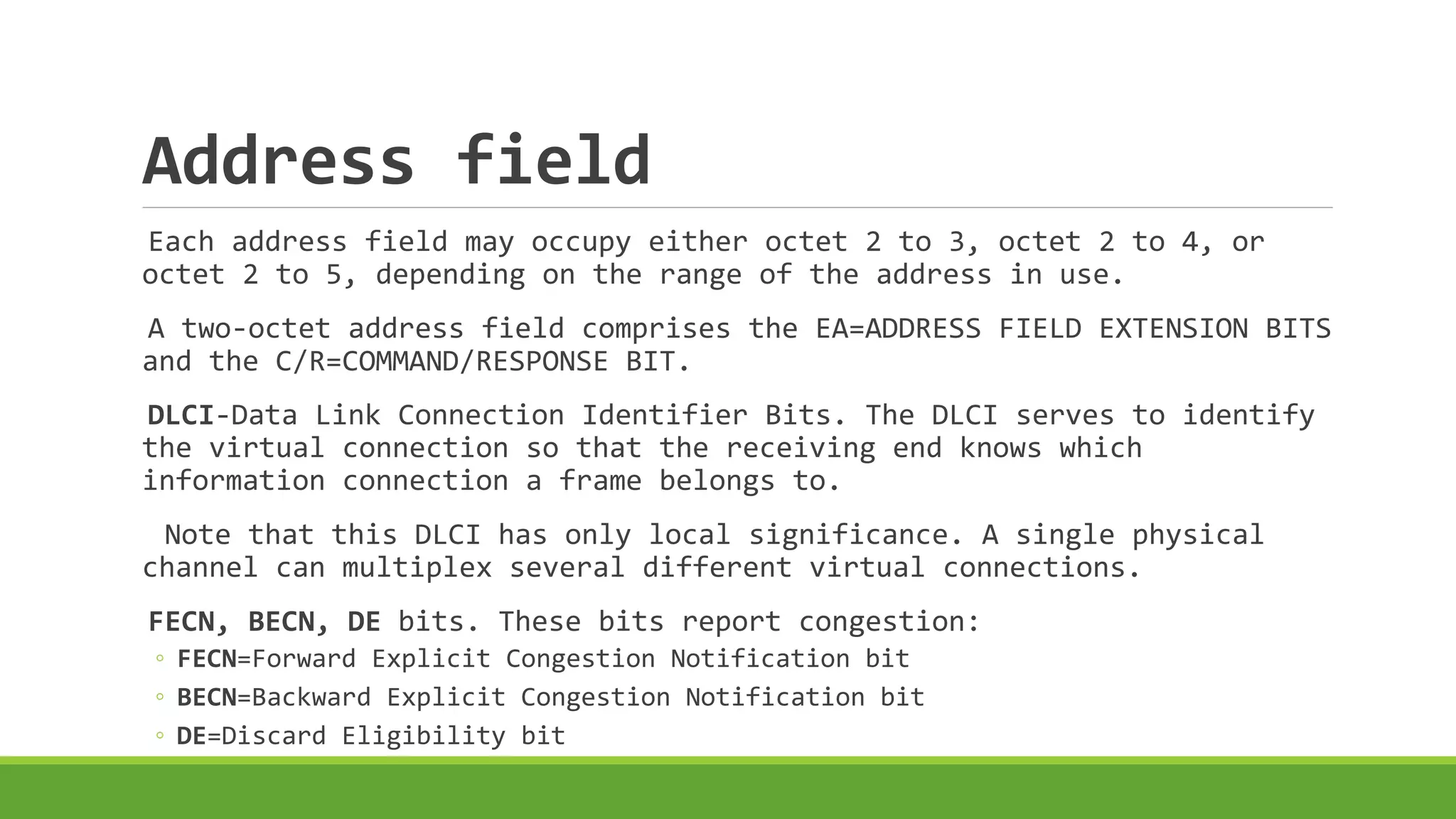 Address field 
Each address field may occupy either octet 2 to 3, octet 2 to 4, or 
octet 2 to 5, depending on the range of the address in use. 
A two-octet address field comprises the EA=ADDRESS FIELD EXTENSION BITS 
and the C/R=COMMAND/RESPONSE BIT. 
DLCI-Data Link Connection Identifier Bits. The DLCI serves to identify 
the virtual connection so that the receiving end knows which 
information connection a frame belongs to. 
Note that this DLCI has only local significance. A single physical 
channel can multiplex several different virtual connections. 
FECN, BECN, DE bits. These bits report congestion: 
◦ FECN=Forward Explicit Congestion Notification bit 
◦ BECN=Backward Explicit Congestion Notification bit 
◦ DE=Discard Eligibility bit 
 