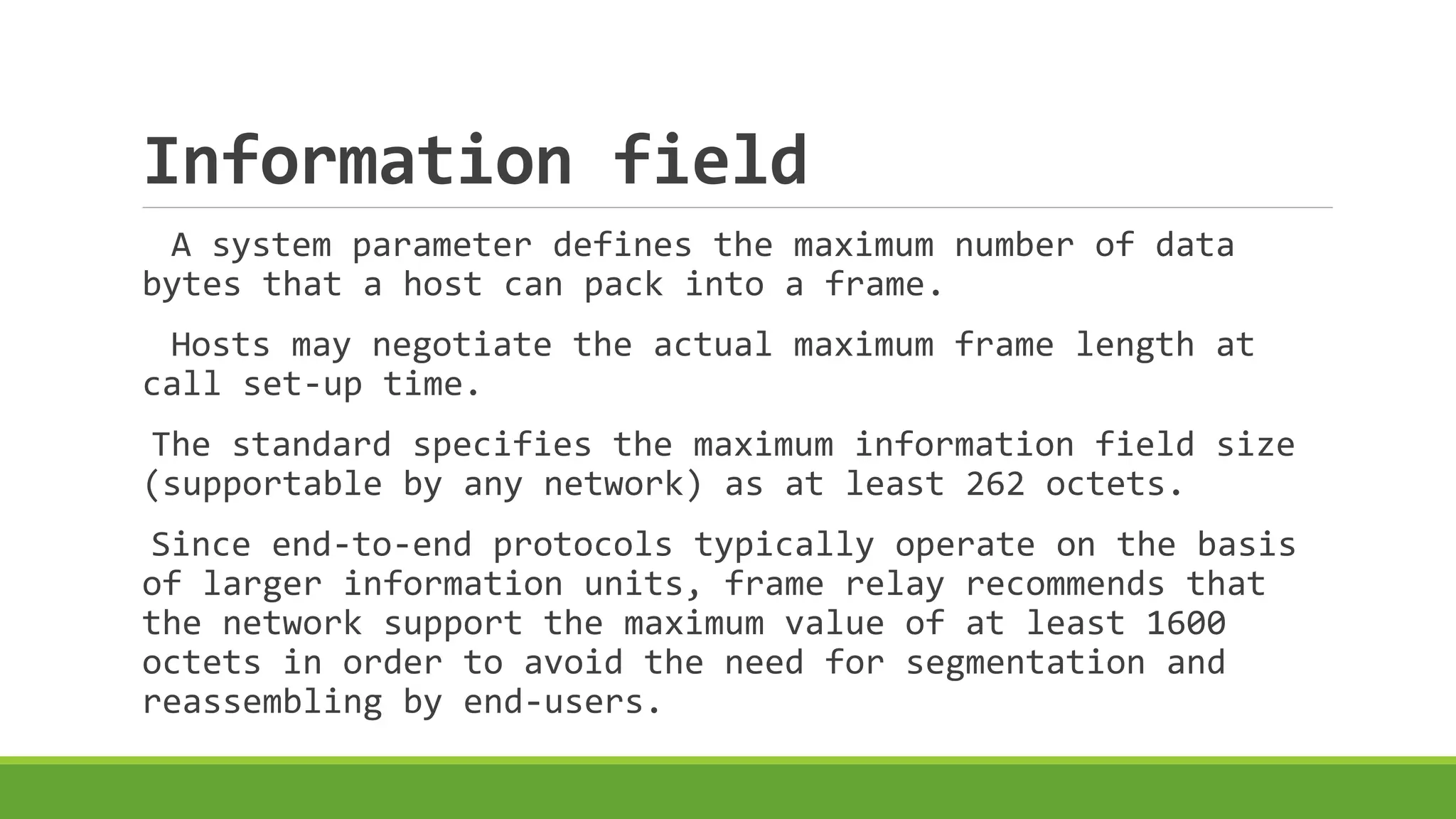 Information field 
A system parameter defines the maximum number of data 
bytes that a host can pack into a frame. 
Hosts may negotiate the actual maximum frame length at 
call set-up time. 
The standard specifies the maximum information field size 
(supportable by any network) as at least 262 octets. 
Since end-to-end protocols typically operate on the basis 
of larger information units, frame relay recommends that 
the network support the maximum value of at least 1600 
octets in order to avoid the need for segmentation and 
reassembling by end-users. 
 
