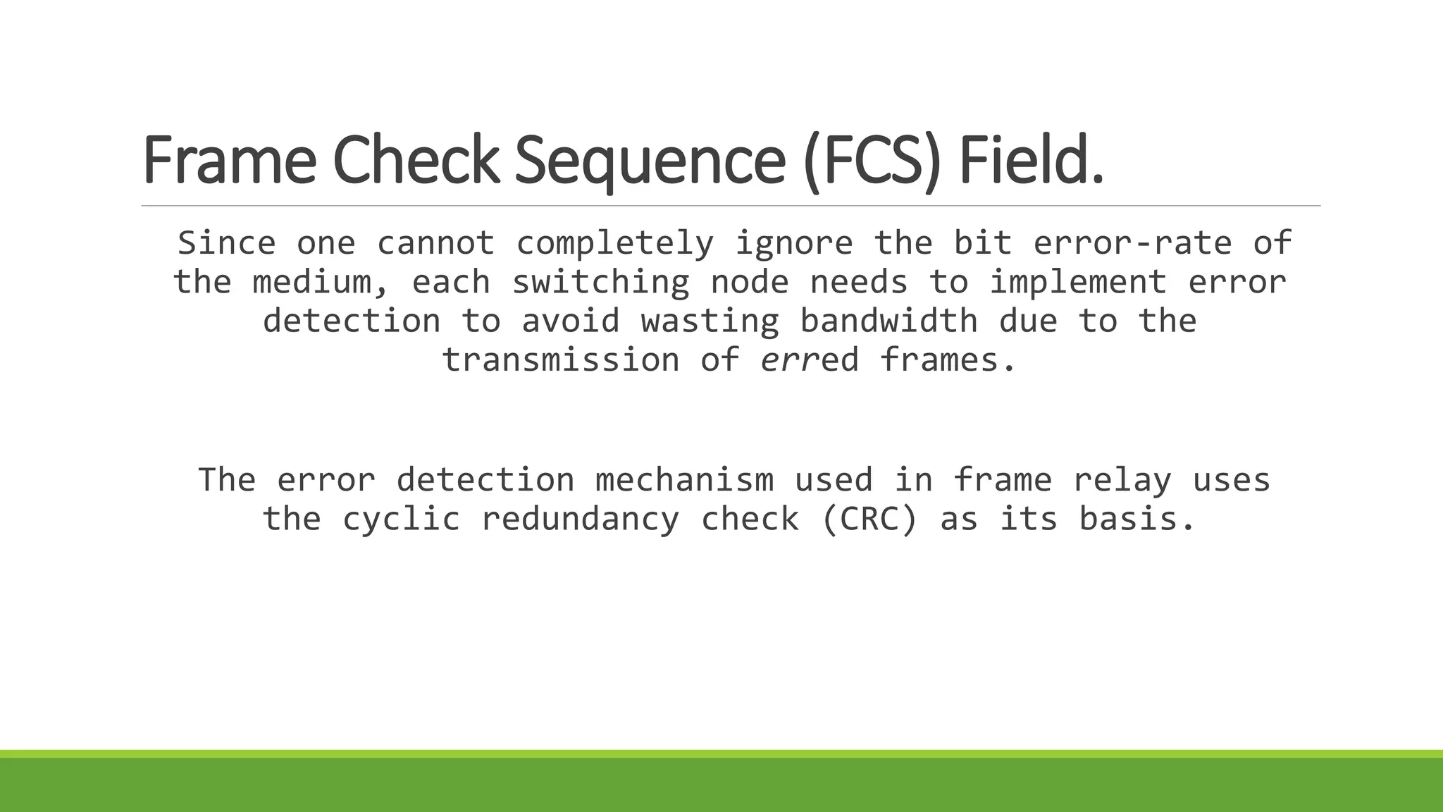 Frame Check Sequence (FCS) Field. 
Since one cannot completely ignore the bit error-rate of 
the medium, each switching node needs to implement error 
detection to avoid wasting bandwidth due to the 
transmission of erred frames. 
The error detection mechanism used in frame relay uses 
the cyclic redundancy check (CRC) as its basis. 
 