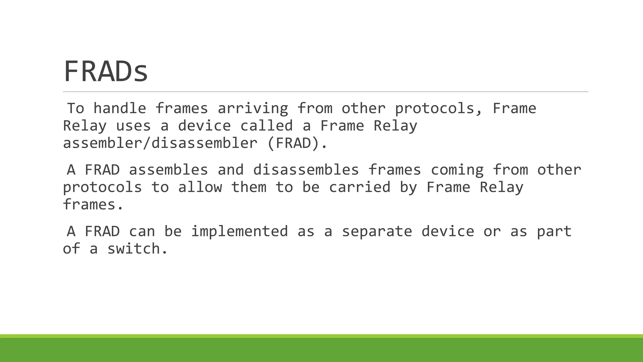 FRADs 
To handle frames arriving from other protocols, Frame 
Relay uses a device called a Frame Relay 
assembler/disassembler (FRAD). 
A FRAD assembles and disassembles frames coming from other 
protocols to allow them to be carried by Frame Relay 
frames. 
A FRAD can be implemented as a separate device or as part 
of a switch. 
 