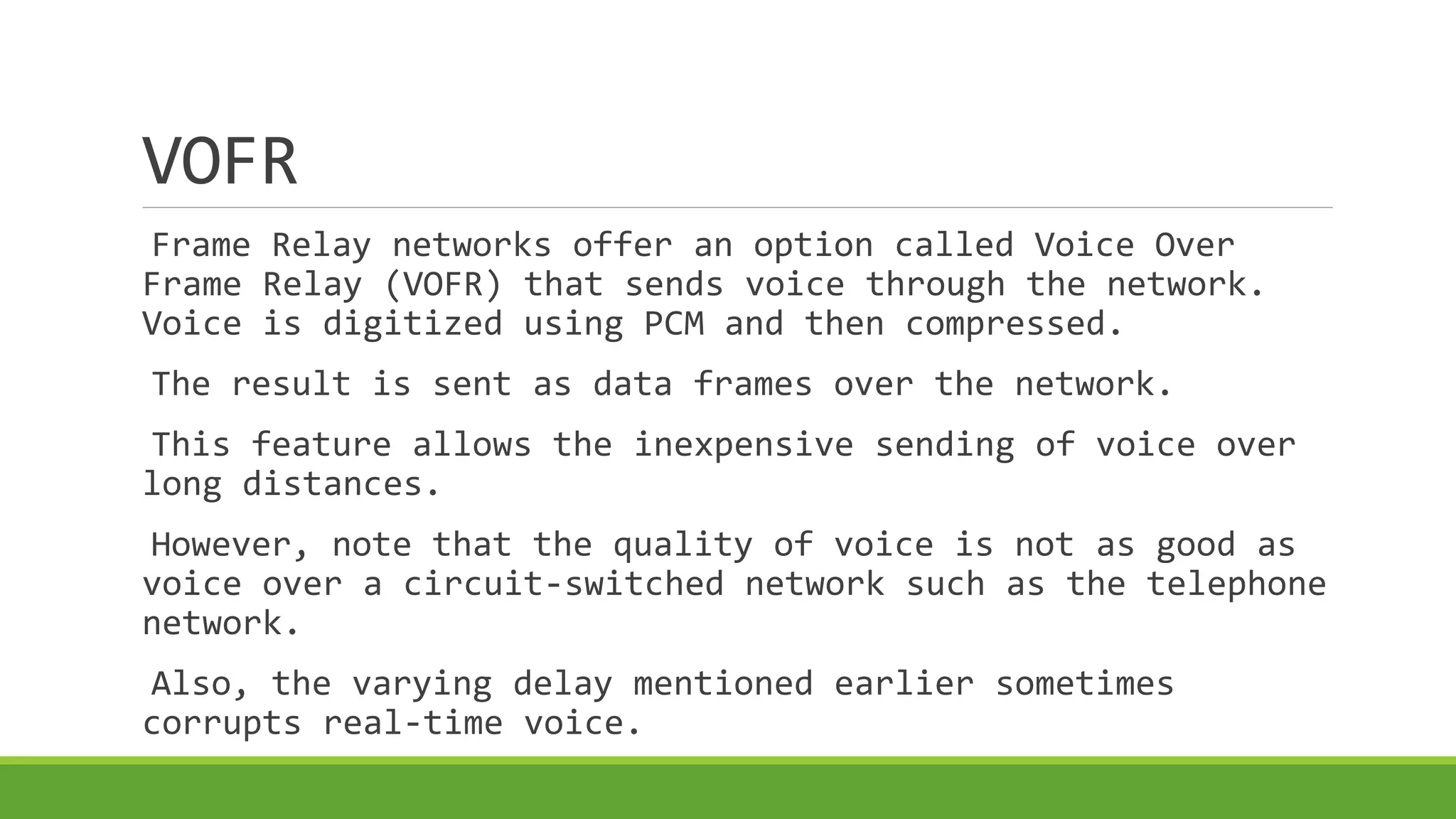 VOFR 
Frame Relay networks offer an option called Voice Over 
Frame Relay (VOFR) that sends voice through the network. 
Voice is digitized using PCM and then compressed. 
The result is sent as data frames over the network. 
This feature allows the inexpensive sending of voice over 
long distances. 
However, note that the quality of voice is not as good as 
voice over a circuit-switched network such as the telephone 
network. 
Also, the varying delay mentioned earlier sometimes 
corrupts real-time voice. 
 