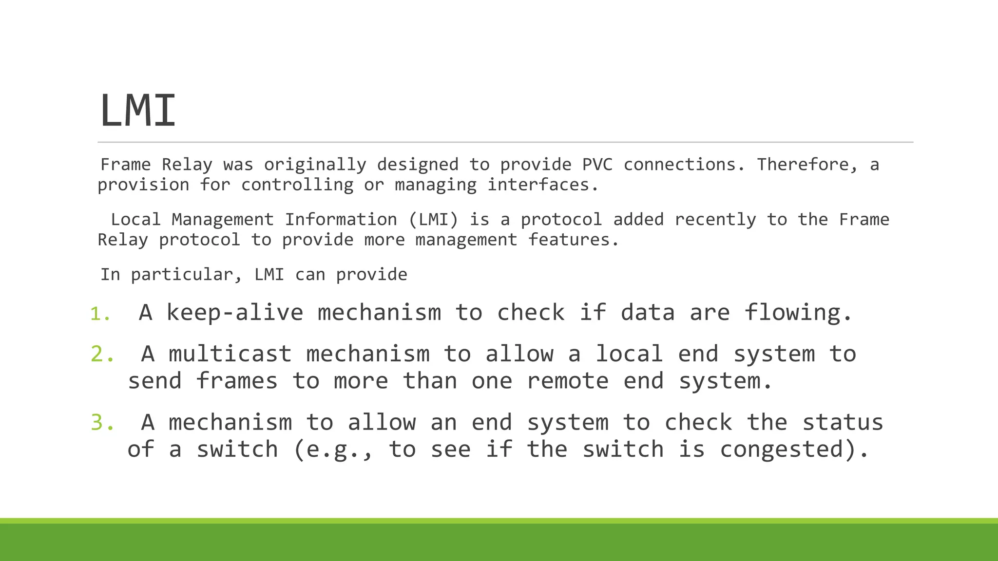 LMI 
Frame Relay was originally designed to provide PVC connections. Therefore, a 
provision for controlling or managing interfaces. 
Local Management Information (LMI) is a protocol added recently to the Frame 
Relay protocol to provide more management features. 
In particular, LMI can provide 
1. A keep-alive mechanism to check if data are flowing. 
2. A multicast mechanism to allow a local end system to 
send frames to more than one remote end system. 
3. A mechanism to allow an end system to check the status 
of a switch (e.g., to see if the switch is congested). 
 