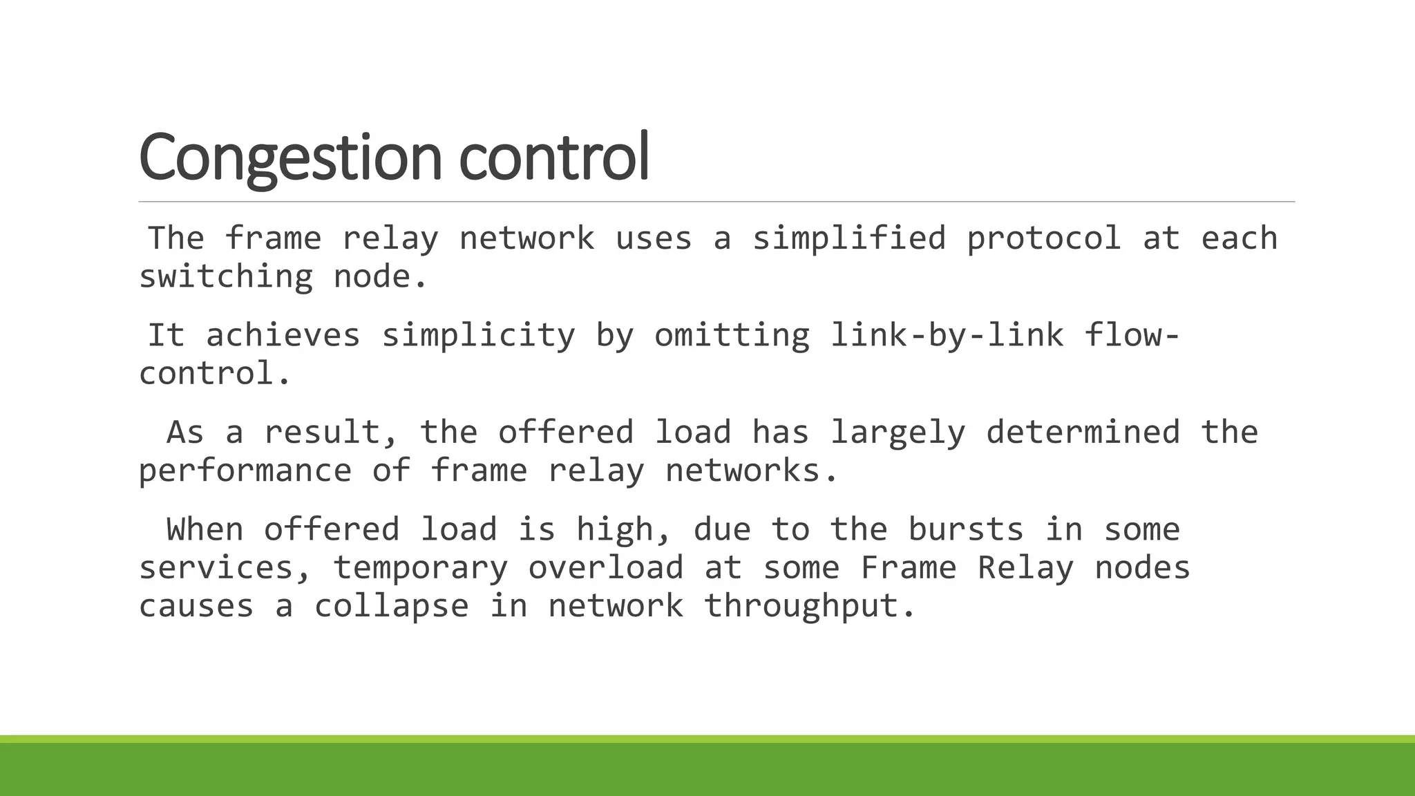 Congestion control 
The frame relay network uses a simplified protocol at each 
switching node. 
It achieves simplicity by omitting link-by-link flow-control. 
As a result, the offered load has largely determined the 
performance of frame relay networks. 
When offered load is high, due to the bursts in some 
services, temporary overload at some Frame Relay nodes 
causes a collapse in network throughput. 
 