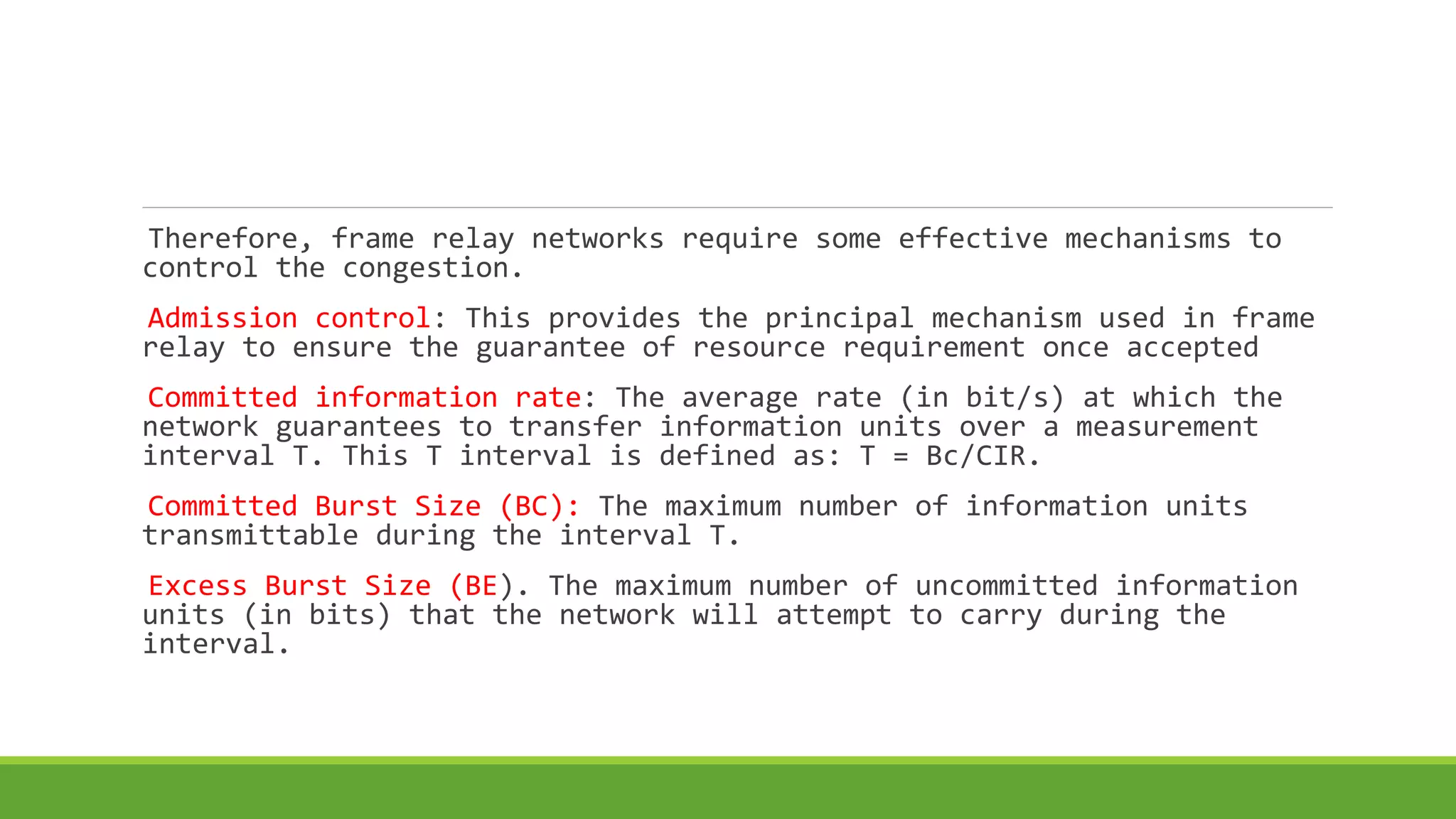 Therefore, frame relay networks require some effective mechanisms to 
control the congestion. 
Admission control: This provides the principal mechanism used in frame 
relay to ensure the guarantee of resource requirement once accepted 
Committed information rate: The average rate (in bit/s) at which the 
network guarantees to transfer information units over a measurement 
interval T. This T interval is defined as: T = Bc/CIR. 
Committed Burst Size (BC): The maximum number of information units 
transmittable during the interval T. 
Excess Burst Size (BE). The maximum number of uncommitted information 
units (in bits) that the network will attempt to carry during the 
interval. 
 