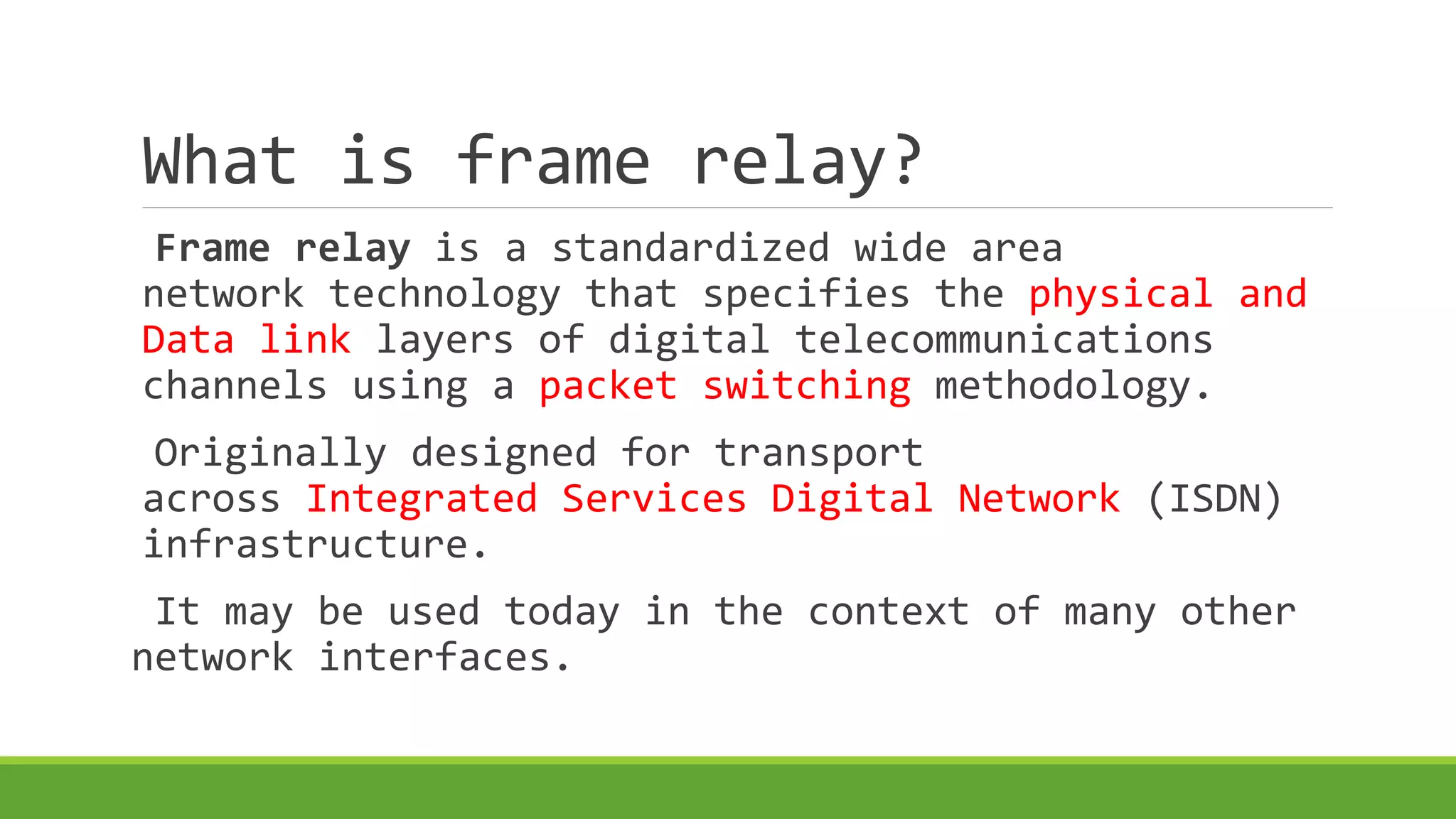 What is frame relay? 
Frame relay is a standardized wide area 
network technology that specifies the physical and 
Data link layers of digital telecommunications 
channels using a packet switching methodology. 
Originally designed for transport 
across Integrated Services Digital Network (ISDN) 
infrastructure. 
It may be used today in the context of many other 
network interfaces. 
 