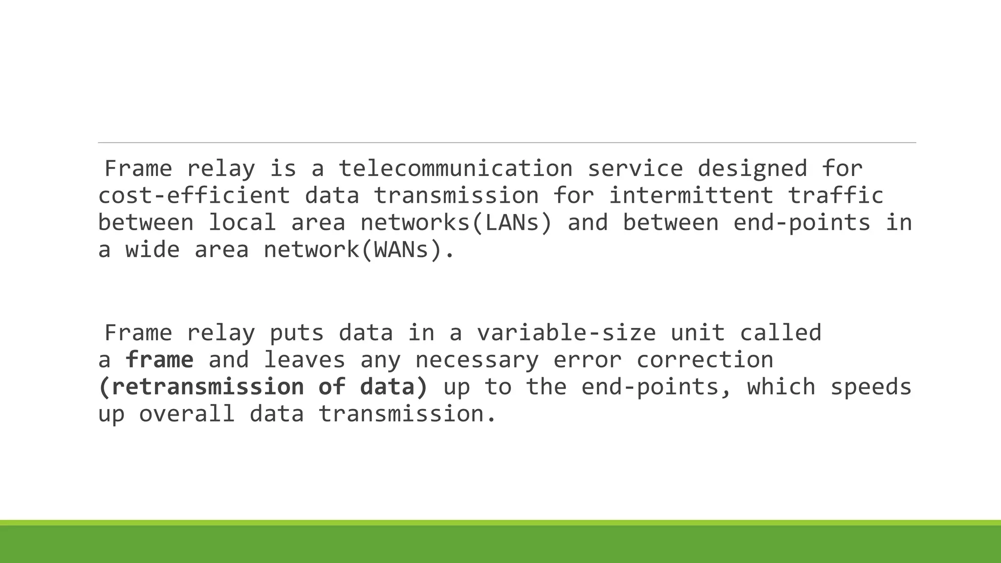 Frame relay is a telecommunication service designed for 
cost-efficient data transmission for intermittent traffic 
between local area networks(LANs) and between end-points in 
a wide area network(WANs). 
Frame relay puts data in a variable-size unit called 
a frame and leaves any necessary error correction 
(retransmission of data) up to the end-points, which speeds 
up overall data transmission. 
 