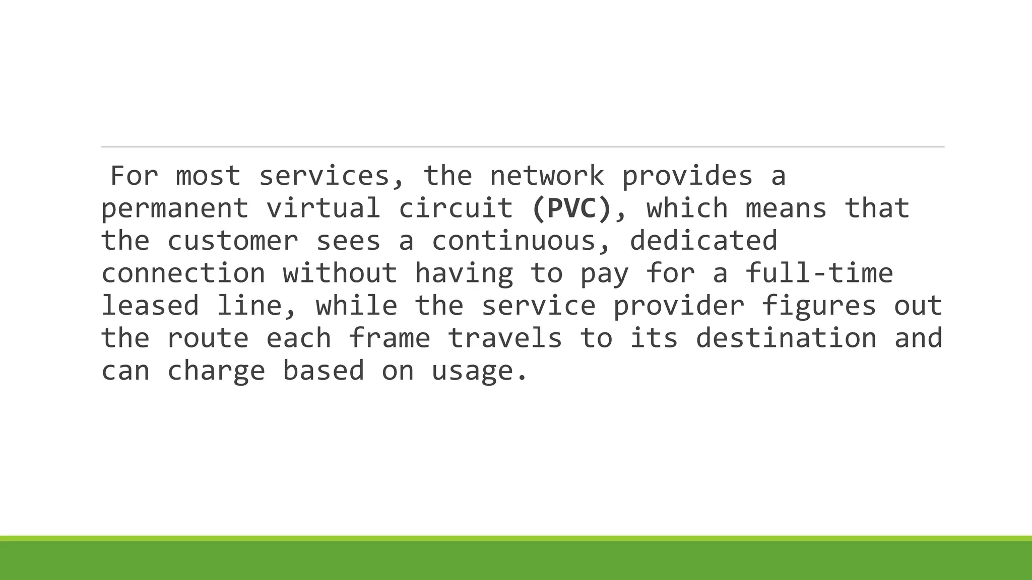 For most services, the network provides a 
permanent virtual circuit (PVC), which means that 
the customer sees a continuous, dedicated 
connection without having to pay for a full-time 
leased line, while the service provider figures out 
the route each frame travels to its destination and 
can charge based on usage. 
 