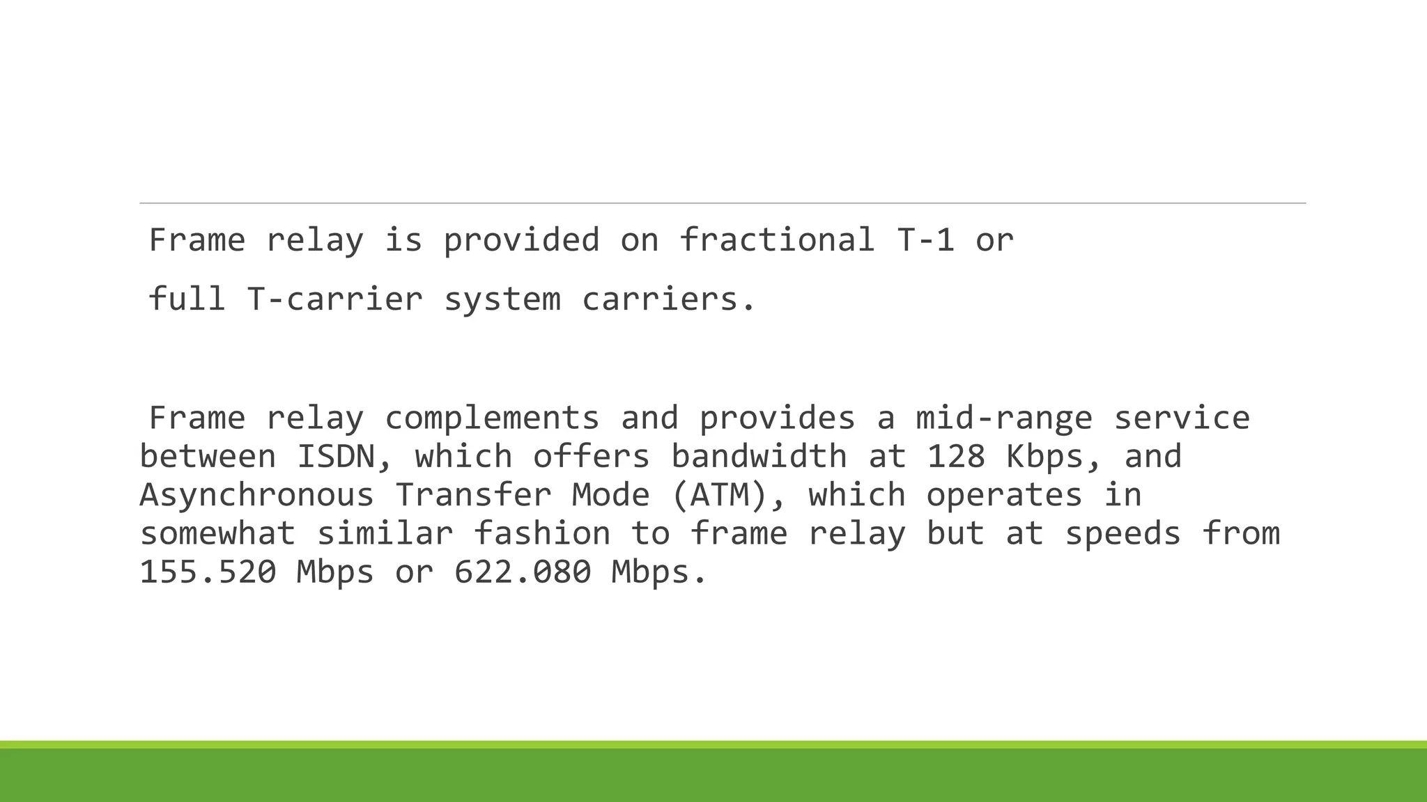Frame relay is provided on fractional T-1 or 
full T-carrier system carriers. 
Frame relay complements and provides a mid-range service 
between ISDN, which offers bandwidth at 128 Kbps, and 
Asynchronous Transfer Mode (ATM), which operates in 
somewhat similar fashion to frame relay but at speeds from 
155.520 Mbps or 622.080 Mbps. 
 