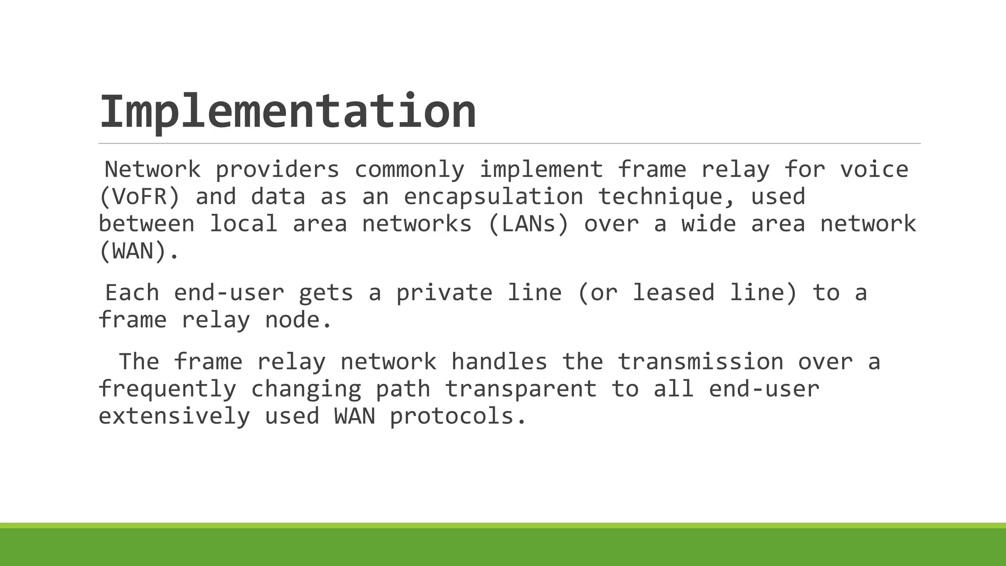 Implementation 
Network providers commonly implement frame relay for voice 
(VoFR) and data as an encapsulation technique, used 
between local area networks (LANs) over a wide area network 
(WAN). 
Each end-user gets a private line (or leased line) to a 
frame relay node. 
The frame relay network handles the transmission over a 
frequently changing path transparent to all end-user 
extensively used WAN protocols. 
 