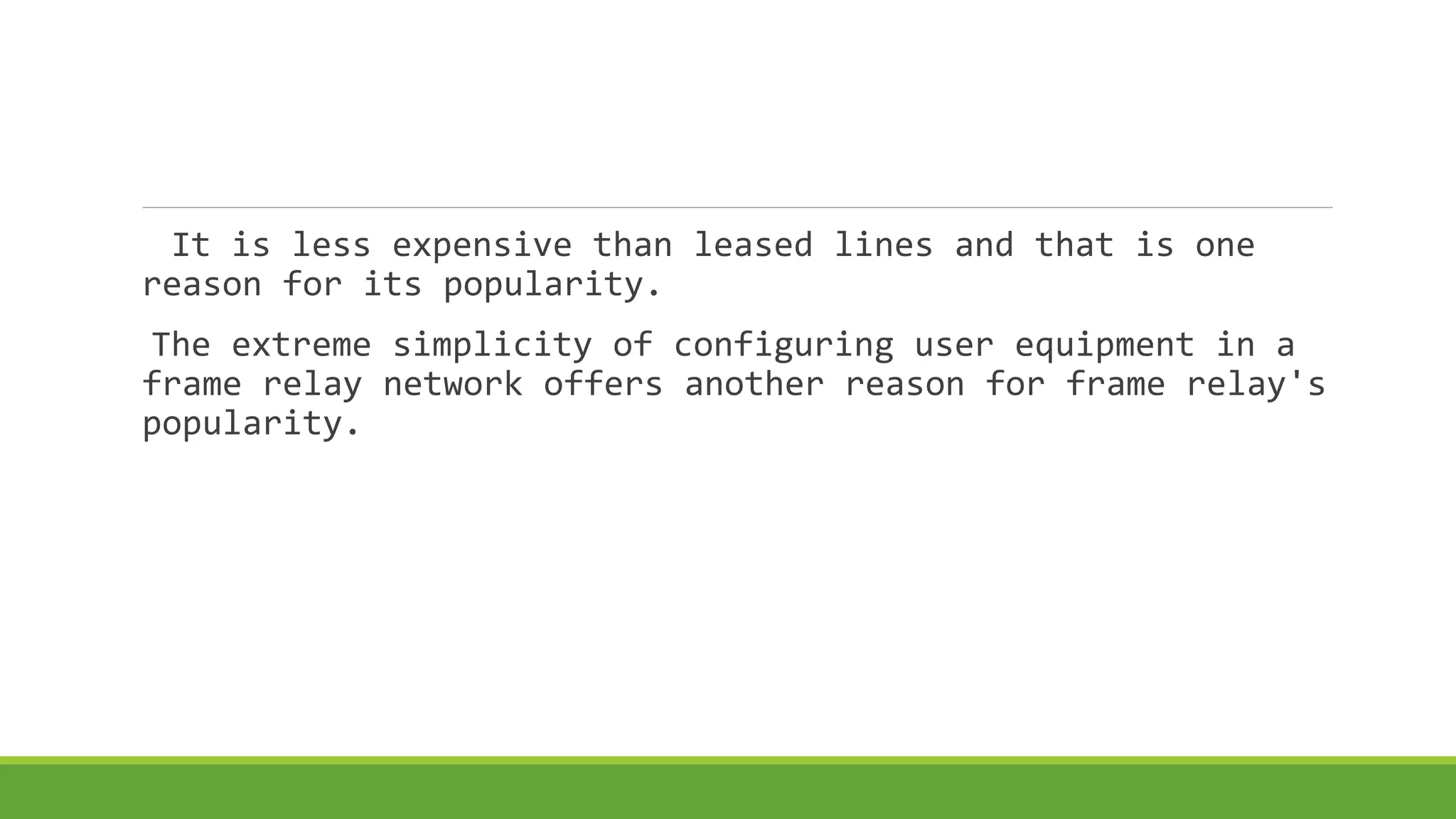 It is less expensive than leased lines and that is one 
reason for its popularity. 
The extreme simplicity of configuring user equipment in a 
frame relay network offers another reason for frame relay's 
popularity. 
 