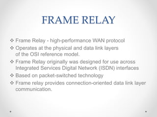 FRAME RELAY
 Frame Relay - high-performance WAN protocol
 Operates at the physical and data link layers
of the OSI reference model.
 Frame Relay originally was designed for use across
Integrated Services Digital Network (ISDN) interfaces
 Based on packet-switched technology
 Frame relay provides connection-oriented data link layer
communication.
 