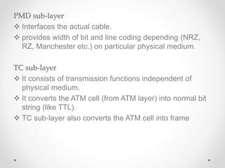 PMD sub-layer
 Interfaces the actual cable.
 provides width of bit and line coding depending (NRZ,
RZ, Manchester etc.) on particular physical medium.
TC sub-layer
 It consists of transmission functions independent of
physical medium.
 It converts the ATM cell (from ATM layer) into normal bit
string (like TTL).
 TC sub-layer also converts the ATM cell into frame
 