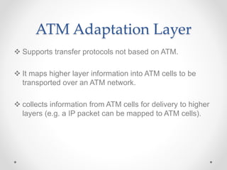 ATM Adaptation Layer
 Supports transfer protocols not based on ATM.
 It maps higher layer information into ATM cells to be
transported over an ATM network.
 collects information from ATM cells for delivery to higher
layers (e.g. a IP packet can be mapped to ATM cells).
 