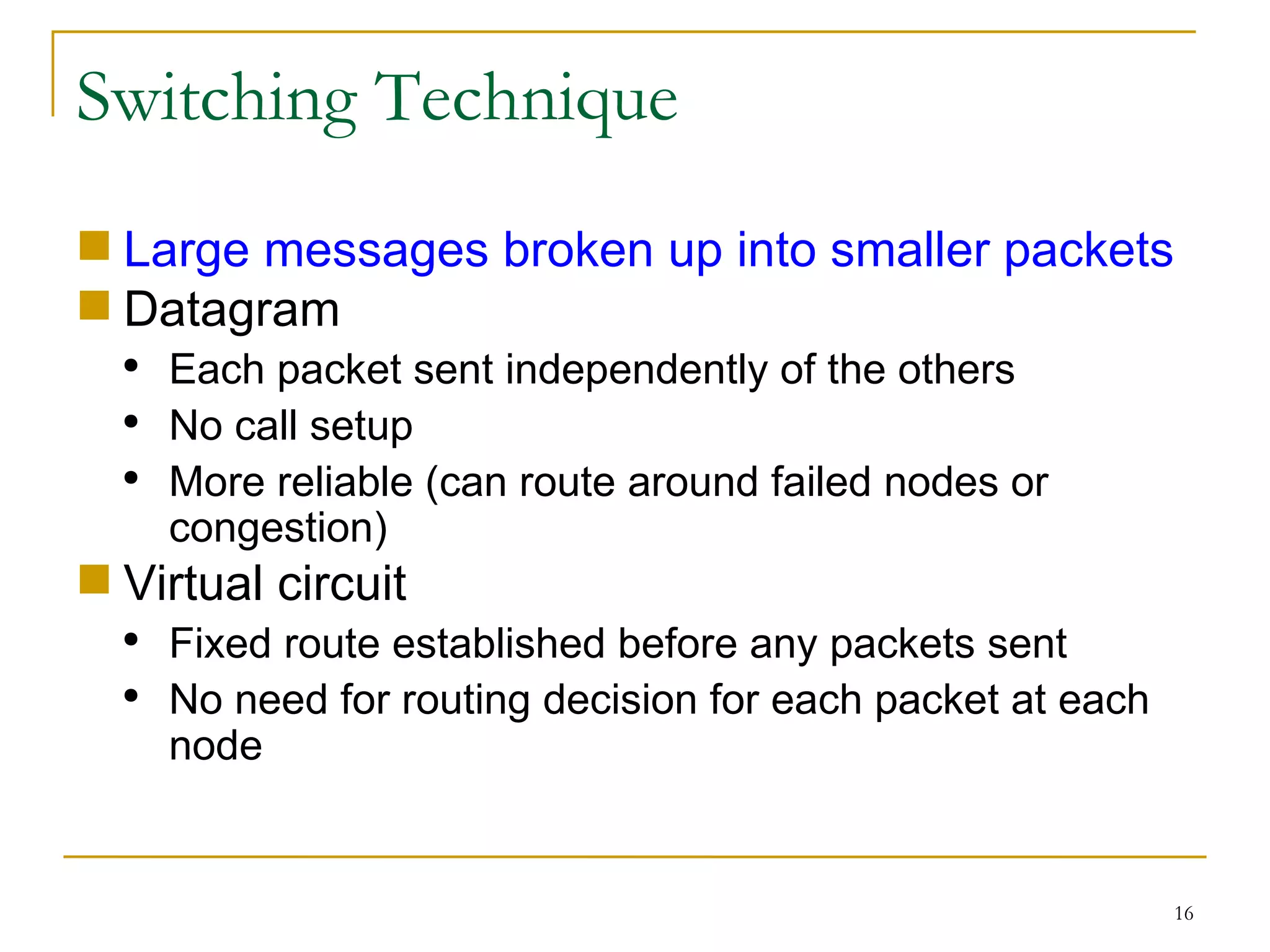 Switching Technique Large messages broken up into smaller packets Datagram Each packet sent independently of the others No call setup More reliable (can route around failed nodes or congestion) Virtual circuit Fixed route established before any packets sent No need for routing decision for each packet at each node 