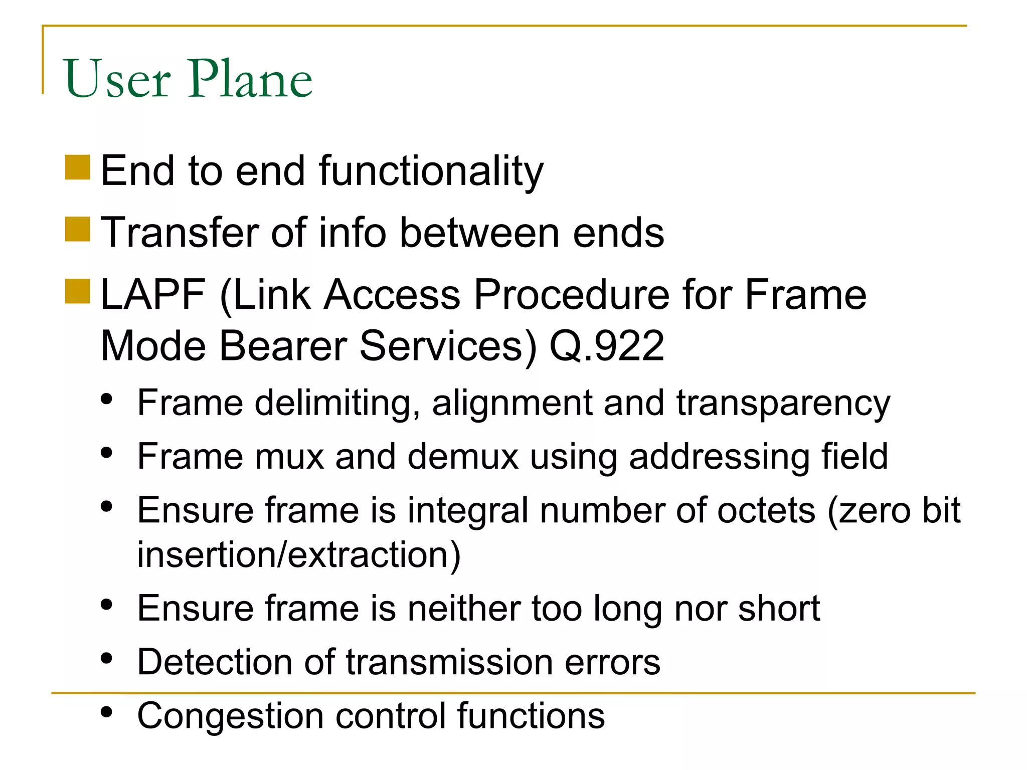 User Plane End to end functionality Transfer of info between ends LAPF (Link Access Procedure for Frame Mode Bearer Services) Q.922 Frame delimiting, alignment and transparency Frame mux and demux using addressing field Ensure frame is integral number of octets (zero bit insertion/extraction) Ensure frame is neither too long nor short Detection of transmission errors Congestion control functions 