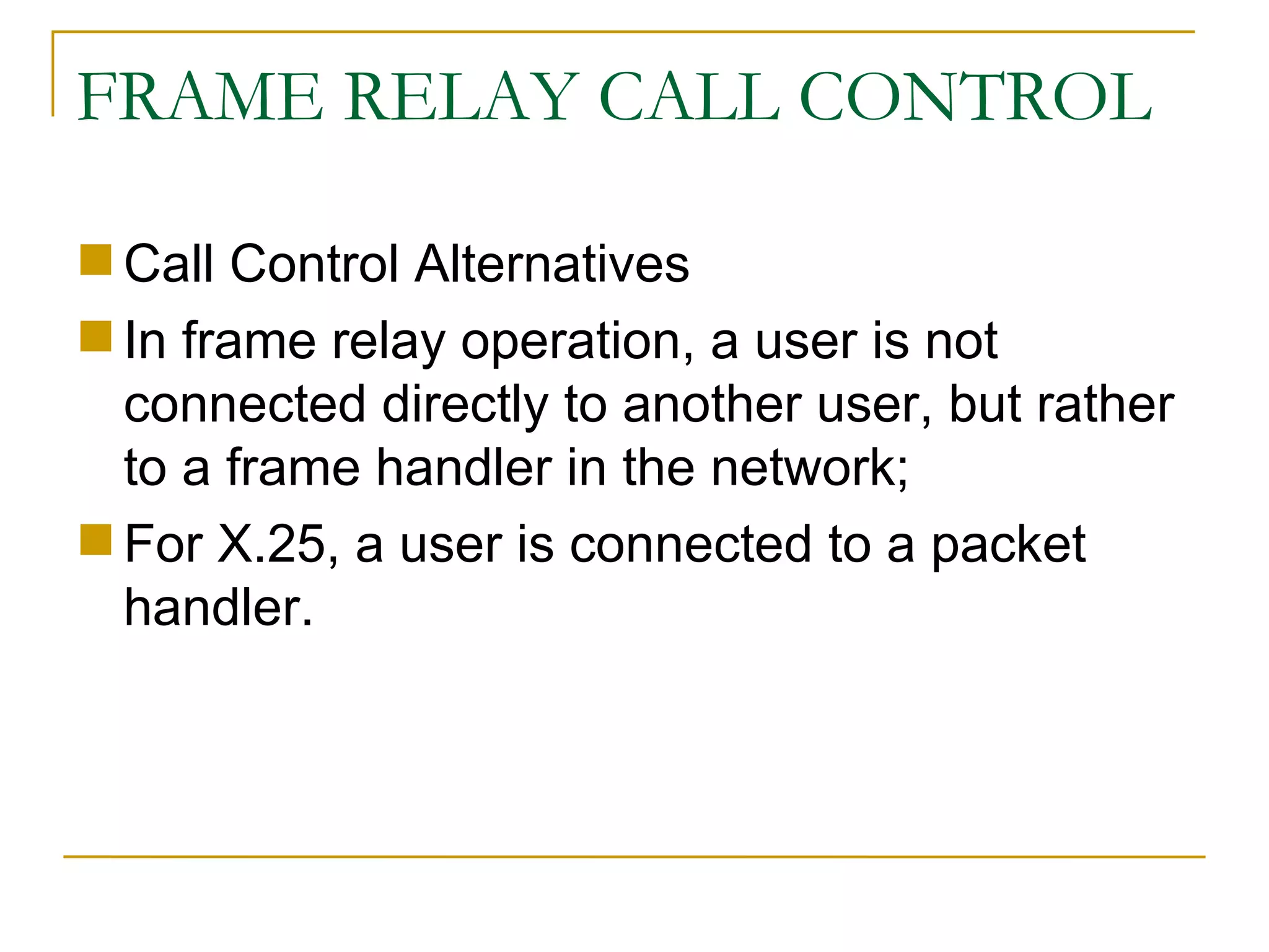 FRAME RELAY CALL CONTROL Call Control Alternatives In frame relay operation, a user is not connected directly to another user, but rather to a frame handler in the network;  For X.25, a user is connected to a packet handler. 